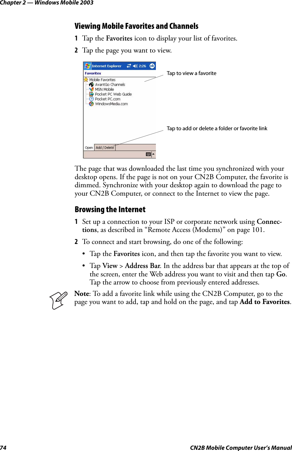 Chapter 2 — Windows Mobile 200374 CN2B Mobile Computer User’s ManualViewing Mobile Favorites and Channels1Tap the Favorites icon to display your list of favorites.2Tap the page you want to view.The page that was downloaded the last time you synchronized with your desktop opens. If the page is not on your CN2B Computer, the favorite is dimmed. Synchronize with your desktop again to download the page to your CN2B Computer, or connect to the Internet to view the page.Browsing the Internet1Set up a connection to your ISP or corporate network using Connec-tions, as described in “Remote Access (Modems)” on page 101.2To connect and start browsing, do one of the following:•Tap the Favorites icon, and then tap the favorite you want to view.•Tap View &gt; Address Bar. In the address bar that appears at the top of the screen, enter the Web address you want to visit and then tap Go. Tap the arrow to choose from previously entered addresses.Note: To add a favorite link while using the CN2B Computer, go to the page you want to add, tap and hold on the page, and tap Add to Favorites.Tap to view a favoriteTap to add or delete a folder or favorite link