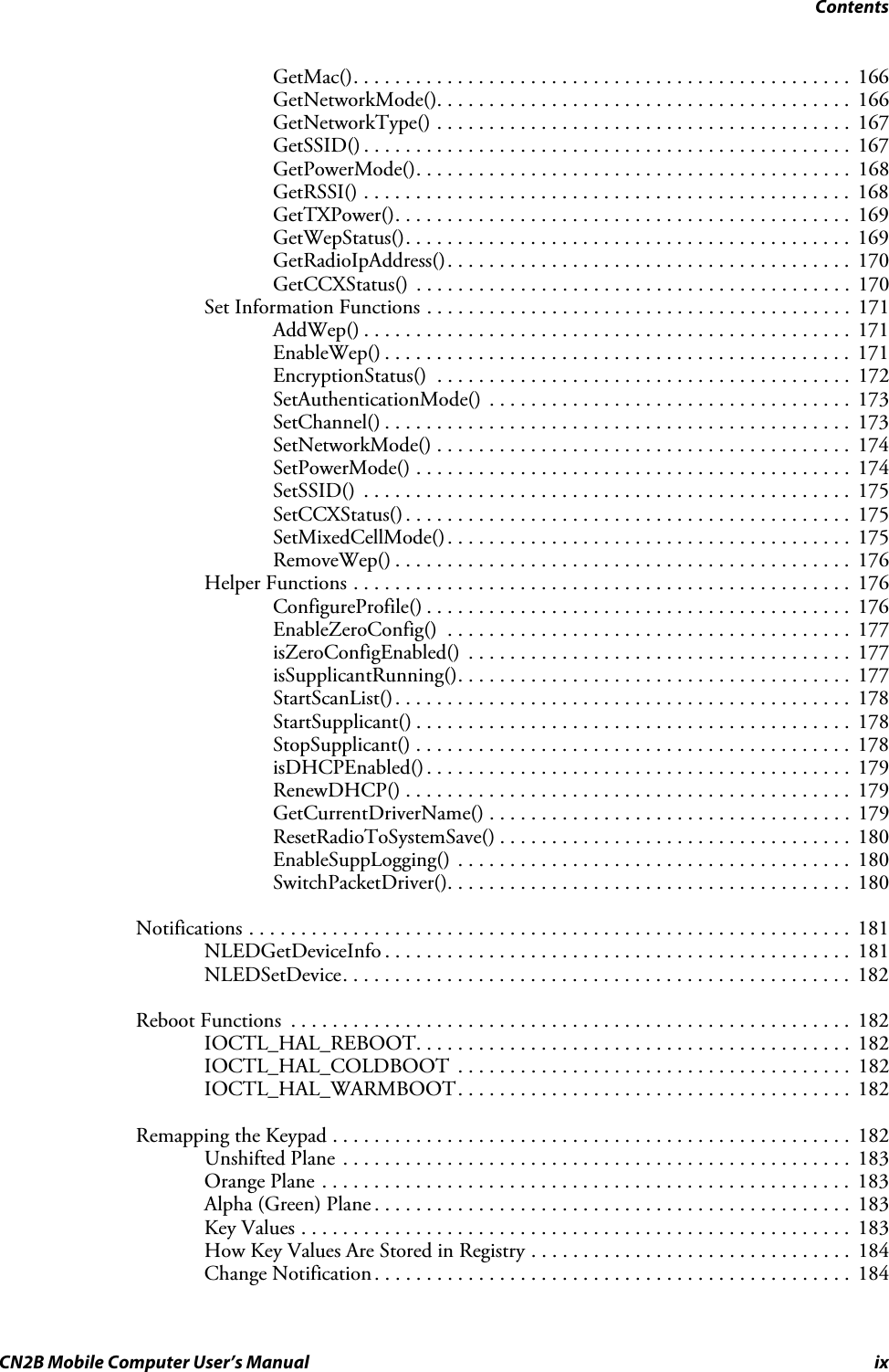 ContentsCN2B Mobile Computer User’s Manual ixGetMac(). . . . . . . . . . . . . . . . . . . . . . . . . . . . . . . . . . . . . . . . . . . . . . . . 166GetNetworkMode(). . . . . . . . . . . . . . . . . . . . . . . . . . . . . . . . . . . . . . . .  166GetNetworkType() . . . . . . . . . . . . . . . . . . . . . . . . . . . . . . . . . . . . . . . .  167GetSSID() . . . . . . . . . . . . . . . . . . . . . . . . . . . . . . . . . . . . . . . . . . . . . . .  167GetPowerMode(). . . . . . . . . . . . . . . . . . . . . . . . . . . . . . . . . . . . . . . . . .  168GetRSSI() . . . . . . . . . . . . . . . . . . . . . . . . . . . . . . . . . . . . . . . . . . . . . . . 168GetTXPower(). . . . . . . . . . . . . . . . . . . . . . . . . . . . . . . . . . . . . . . . . . . .  169GetWepStatus(). . . . . . . . . . . . . . . . . . . . . . . . . . . . . . . . . . . . . . . . . . .  169GetRadioIpAddress(). . . . . . . . . . . . . . . . . . . . . . . . . . . . . . . . . . . . . . . 170GetCCXStatus() . . . . . . . . . . . . . . . . . . . . . . . . . . . . . . . . . . . . . . . . . .  170Set Information Functions . . . . . . . . . . . . . . . . . . . . . . . . . . . . . . . . . . . . . . . . .  171AddWep() . . . . . . . . . . . . . . . . . . . . . . . . . . . . . . . . . . . . . . . . . . . . . . .  171EnableWep() . . . . . . . . . . . . . . . . . . . . . . . . . . . . . . . . . . . . . . . . . . . . .  171EncryptionStatus()  . . . . . . . . . . . . . . . . . . . . . . . . . . . . . . . . . . . . . . . .  172SetAuthenticationMode()  . . . . . . . . . . . . . . . . . . . . . . . . . . . . . . . . . . .  173SetChannel() . . . . . . . . . . . . . . . . . . . . . . . . . . . . . . . . . . . . . . . . . . . . .  173SetNetworkMode() . . . . . . . . . . . . . . . . . . . . . . . . . . . . . . . . . . . . . . . .  174SetPowerMode() . . . . . . . . . . . . . . . . . . . . . . . . . . . . . . . . . . . . . . . . . .  174SetSSID()  . . . . . . . . . . . . . . . . . . . . . . . . . . . . . . . . . . . . . . . . . . . . . . .  175SetCCXStatus() . . . . . . . . . . . . . . . . . . . . . . . . . . . . . . . . . . . . . . . . . . .  175SetMixedCellMode(). . . . . . . . . . . . . . . . . . . . . . . . . . . . . . . . . . . . . . .  175RemoveWep() . . . . . . . . . . . . . . . . . . . . . . . . . . . . . . . . . . . . . . . . . . . .  176Helper Functions . . . . . . . . . . . . . . . . . . . . . . . . . . . . . . . . . . . . . . . . . . . . . . . .  176ConfigureProfile() . . . . . . . . . . . . . . . . . . . . . . . . . . . . . . . . . . . . . . . . .  176EnableZeroConfig()  . . . . . . . . . . . . . . . . . . . . . . . . . . . . . . . . . . . . . . .  177isZeroConfigEnabled()  . . . . . . . . . . . . . . . . . . . . . . . . . . . . . . . . . . . . .  177isSupplicantRunning(). . . . . . . . . . . . . . . . . . . . . . . . . . . . . . . . . . . . . .  177StartScanList(). . . . . . . . . . . . . . . . . . . . . . . . . . . . . . . . . . . . . . . . . . . .  178StartSupplicant() . . . . . . . . . . . . . . . . . . . . . . . . . . . . . . . . . . . . . . . . . .  178StopSupplicant() . . . . . . . . . . . . . . . . . . . . . . . . . . . . . . . . . . . . . . . . . . 178isDHCPEnabled(). . . . . . . . . . . . . . . . . . . . . . . . . . . . . . . . . . . . . . . . .  179RenewDHCP() . . . . . . . . . . . . . . . . . . . . . . . . . . . . . . . . . . . . . . . . . . . 179GetCurrentDriverName() . . . . . . . . . . . . . . . . . . . . . . . . . . . . . . . . . . .  179ResetRadioToSystemSave() . . . . . . . . . . . . . . . . . . . . . . . . . . . . . . . . . .  180EnableSuppLogging() . . . . . . . . . . . . . . . . . . . . . . . . . . . . . . . . . . . . . .  180SwitchPacketDriver(). . . . . . . . . . . . . . . . . . . . . . . . . . . . . . . . . . . . . . .  180Notifications . . . . . . . . . . . . . . . . . . . . . . . . . . . . . . . . . . . . . . . . . . . . . . . . . . . . . . . . . .  181NLEDGetDeviceInfo . . . . . . . . . . . . . . . . . . . . . . . . . . . . . . . . . . . . . . . . . . . . .  181NLEDSetDevice. . . . . . . . . . . . . . . . . . . . . . . . . . . . . . . . . . . . . . . . . . . . . . . . .  182Reboot Functions  . . . . . . . . . . . . . . . . . . . . . . . . . . . . . . . . . . . . . . . . . . . . . . . . . . . . . .  182IOCTL_HAL_REBOOT. . . . . . . . . . . . . . . . . . . . . . . . . . . . . . . . . . . . . . . . . .  182IOCTL_HAL_COLDBOOT  . . . . . . . . . . . . . . . . . . . . . . . . . . . . . . . . . . . . . .  182IOCTL_HAL_WARMBOOT. . . . . . . . . . . . . . . . . . . . . . . . . . . . . . . . . . . . . .  182Remapping the Keypad . . . . . . . . . . . . . . . . . . . . . . . . . . . . . . . . . . . . . . . . . . . . . . . . . .  182Unshifted Plane . . . . . . . . . . . . . . . . . . . . . . . . . . . . . . . . . . . . . . . . . . . . . . . . .  183Orange Plane . . . . . . . . . . . . . . . . . . . . . . . . . . . . . . . . . . . . . . . . . . . . . . . . . . .  183Alpha (Green) Plane . . . . . . . . . . . . . . . . . . . . . . . . . . . . . . . . . . . . . . . . . . . . . .  183Key Values . . . . . . . . . . . . . . . . . . . . . . . . . . . . . . . . . . . . . . . . . . . . . . . . . . . . .  183How Key Values Are Stored in Registry . . . . . . . . . . . . . . . . . . . . . . . . . . . . . . .  184Change Notification. . . . . . . . . . . . . . . . . . . . . . . . . . . . . . . . . . . . . . . . . . . . . .  184