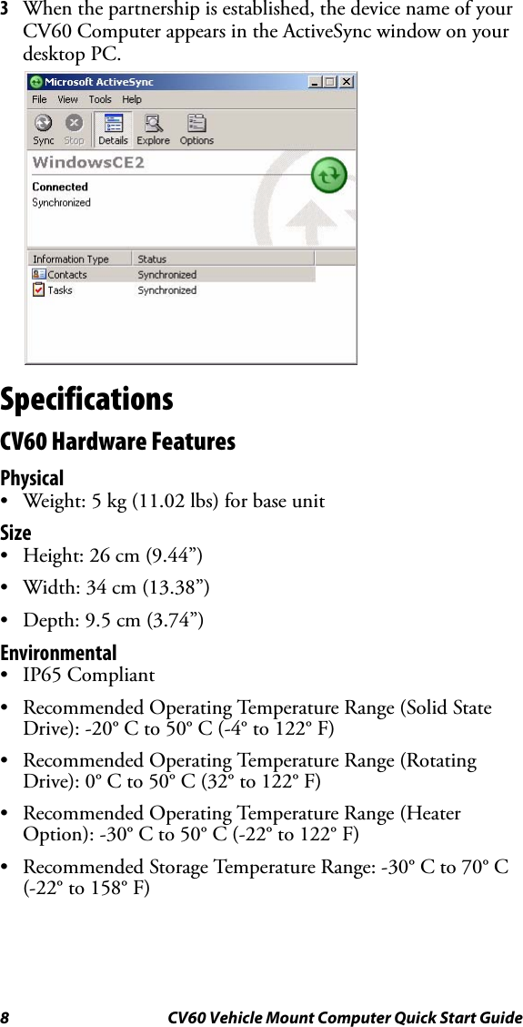 8 CV60 Vehicle Mount Computer Quick Start Guide3When the partnership is established, the device name of your CV60 Computer appears in the ActiveSync window on your desktop PC.SpecificationsCV60 Hardware FeaturesPhysical• Weight: 5 kg (11.02 lbs) for base unit Size• Height: 26 cm (9.44”)• Width: 34 cm (13.38”)• Depth: 9.5 cm (3.74”) Environmental•IP65 Compliant• Recommended Operating Temperature Range (Solid State Drive): -20° C to 50° C (-4° to 122° F)• Recommended Operating Temperature Range (Rotating Drive): 0° C to 50° C (32° to 122° F)• Recommended Operating Temperature Range (Heater Option): -30° C to 50° C (-22° to 122° F)• Recommended Storage Temperature Range: -30° C to 70° C (-22° to 158° F)