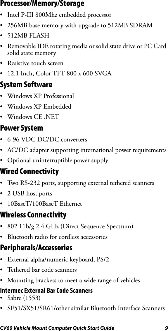 CV60 Vehicle Mount Computer Quick Start Guide 9Processor/Memory/Storage• Intel P-III 800Mhz embedded processor• 256MB base memory with upgrade to 512MB SDRAM• 512MB FLASH• Removable IDE rotating media or solid state drive or PC Card solid state memory• Resistive touch screen• 12.1 Inch, Color TFT 800 x 600 SVGASystem Software• Windows XP Professional• Windows XP Embedded• Windows CE .NET Power System •6-96 VDC DC/DC converters• AC/DC adapter supporting international power requirements• Optional uninterruptible power supplyWired Connectivity• Two RS-232 ports, supporting external tethered scanners•2 USB host ports• 10BaseT/100BaseT Ethernet Wireless Connectivity• 802.11b/g 2.4 GHz (Direct Sequence Spectrum)• Bluetooth radio for cordless accessoriesPeripherals/Accessories• External alpha/numeric keyboard, PS/2• Tethered bar code scanners•Mounting brackets to meet a wide range of vehiclesIntermec External Bar Code Scanners• Sabre (1553)• SF51/SX51/SR61/other similar Bluetooth Interface Scanners