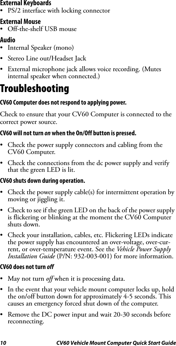 10 CV60 Vehicle Mount Computer Quick Start GuideExternal Keyboards • PS/2 interface with locking connectorExternal Mouse• Off-the-shelf USB mouseAudio• Internal Speaker (mono)• Stereo Line out/Headset Jack • External microphone jack allows voice recording. (Mutes internal speaker when connected.)TroubleshootingCV60 Computer does not respond to applying power.Check to ensure that your CV60 Computer is connected to the correct power source. CV60 will not turn on when the On/Off button is pressed.• Check the power supply connectors and cabling from the CV60 Computer.• Check the connections from the dc power supply and verify that the green LED is lit. CV60 shuts down during operation.• Check the power supply cable(s) for intermittent operation by moving or jiggling it. • Check to see if the green LED on the back of the power supply is flickering or blinking at the moment the CV60 Computer shuts down. • Check your installation, cables, etc. Flickering LEDs indicate the power supply has encountered an over-voltage, over-cur-rent, or over-temperature event. See the Vehicle Power Supply Installation Guide (P/N: 932-003-001) for more information.CV60 does not turn off• May not turn off when it is processing data.• In the event that your vehicle mount computer locks up, hold the on/off button down for approximately 4-5 seconds. This causes an emergency forced shut down of the computer.• Remove the DC power input and wait 20-30 seconds before reconnecting. 