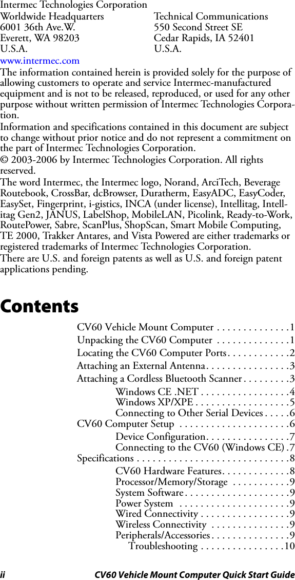 ii CV60 Vehicle Mount Computer Quick Start GuideIntermec Technologies CorporationWorldwide Headquarters Technical Communications6001 36th Ave.W.  550 Second Street SEEverett, WA 98203 Cedar Rapids, IA 52401U.S.A. U.S.A.www.intermec.comThe information contained herein is provided solely for the purpose of allowing customers to operate and service Intermec-manufactured equipment and is not to be released, reproduced, or used for any other purpose without written permission of Intermec Technologies Corpora-tion.Information and specifications contained in this document are subject to change without prior notice and do not represent a commitment on the part of Intermec Technologies Corporation.© 2003-2006 by Intermec Technologies Corporation. All rights reserved.The word Intermec, the Intermec logo, Norand, ArciTech, Beverage Routebook, CrossBar, dcBrowser, Duratherm, EasyADC, EasyCoder, EasySet, Fingerprint, i-gistics, INCA (under license), Intellitag, Intell-itag Gen2, JANUS, LabelShop, MobileLAN, Picolink, Ready-to-Work, RoutePower, Sabre, ScanPlus, ShopScan, Smart Mobile Computing, TE 2000, Trakker Antares, and Vista Powered are either trademarks or registered trademarks of Intermec Technologies Corporation.There are U.S. and foreign patents as well as U.S. and foreign patent applications pending.ContentsCV60 Vehicle Mount Computer . . . . . . . . . . . . . .1Unpacking the CV60 Computer  . . . . . . . . . . . . . .1Locating the CV60 Computer Ports. . . . . . . . . . . .2Attaching an External Antenna. . . . . . . . . . . . . . . .3Attaching a Cordless Bluetooth Scanner . . . . . . . . .3Windows CE .NET . . . . . . . . . . . . . . . . .4Windows XP/XPE . . . . . . . . . . . . . . . . . .5Connecting to Other Serial Devices . . . . .6CV60 Computer Setup  . . . . . . . . . . . . . . . . . . . . .6Device Configuration. . . . . . . . . . . . . . . .7Connecting to the CV60 (Windows CE) .7Specifications . . . . . . . . . . . . . . . . . . . . . . . . . . . . .8CV60 Hardware Features. . . . . . . . . . . . .8Processor/Memory/Storage  . . . . . . . . . . .9System Software . . . . . . . . . . . . . . . . . . . .9Power System  . . . . . . . . . . . . . . . . . . . . .9Wired Connectivity . . . . . . . . . . . . . . . . .9Wireless Connectivity  . . . . . . . . . . . . . . .9Peripherals/Accessories . . . . . . . . . . . . . . .9Troubleshooting . . . . . . . . . . . . . . . .10