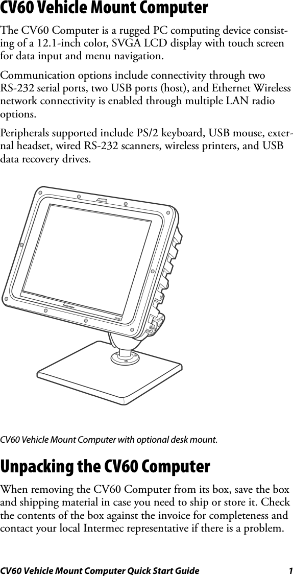 CV60 Vehicle Mount Computer Quick Start Guide 1CV60 Vehicle Mount ComputerThe CV60 Computer is a rugged PC computing device consist-ing of a 12.1-inch color, SVGA LCD display with touch screen for data input and menu navigation. Communication options include connectivity through two RS-232 serial ports, two USB ports (host), and Ethernet Wireless network connectivity is enabled through multiple LAN radio options.Peripherals supported include PS/2 keyboard, USB mouse, exter-nal headset, wired RS-232 scanners, wireless printers, and USB data recovery drives.CV60 Vehicle Mount Computer with optional desk mount.Unpacking the CV60 ComputerWhen removing the CV60 Computer from its box, save the box and shipping material in case you need to ship or store it. Check the contents of the box against the invoice for completeness and contact your local Intermec representative if there is a problem. 