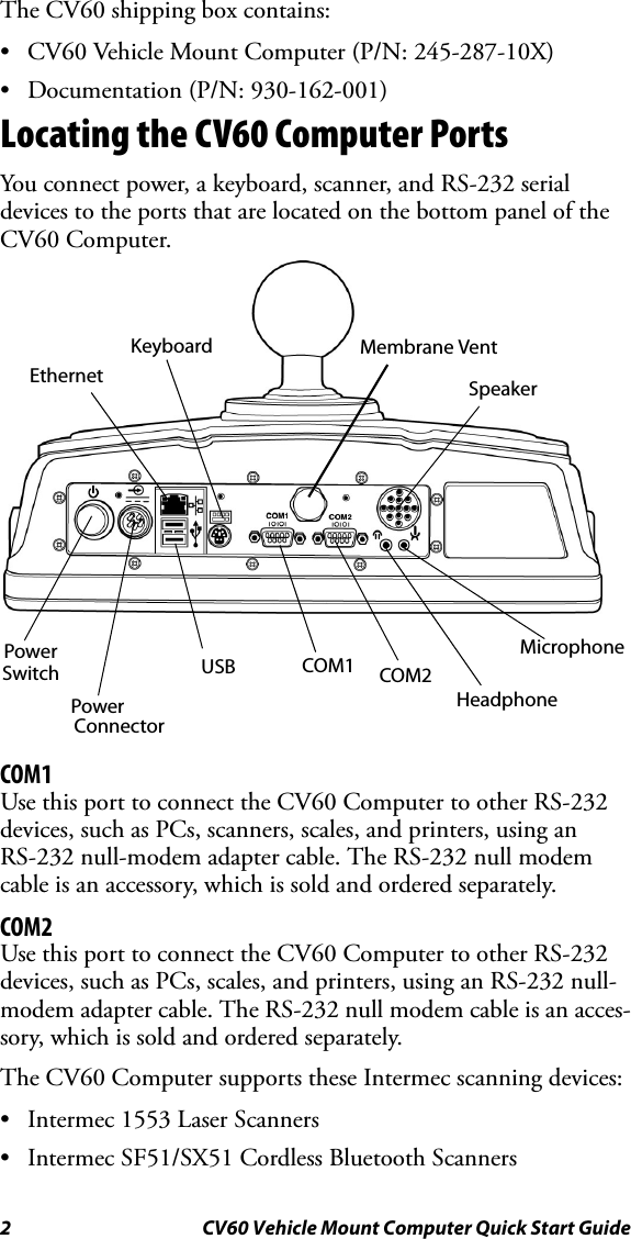 2 CV60 Vehicle Mount Computer Quick Start GuideThe CV60 shipping box contains: • CV60 Vehicle Mount Computer (P/N: 245-287-10X)• Documentation (P/N: 930-162-001)Locating the CV60 Computer PortsYou connect power, a keyboard, scanner, and RS-232 serial devices to the ports that are located on the bottom panel of the CV60 Computer.COM1Use this port to connect the CV60 Computer to other RS-232 devices, such as PCs, scanners, scales, and printers, using an RS-232 null-modem adapter cable. The RS-232 null modem cable is an accessory, which is sold and ordered separately. COM2Use this port to connect the CV60 Computer to other RS-232 devices, such as PCs, scales, and printers, using an RS-232 null-modem adapter cable. The RS-232 null modem cable is an acces-sory, which is sold and ordered separately.The CV60 Computer supports these Intermec scanning devices:• Intermec 1553 Laser Scanners• Intermec SF51/SX51 Cordless Bluetooth ScannersEthernetKeyboardSpeakerPowerSwitchPowerConnectorUSB COM1 COM2HeadphoneMicrophoneMembrane Vent