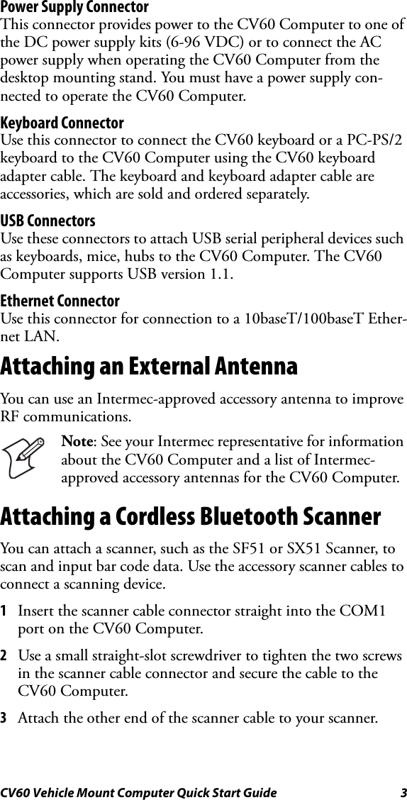 CV60 Vehicle Mount Computer Quick Start Guide 3Power Supply ConnectorThis connector provides power to the CV60 Computer to one of the DC power supply kits (6-96 VDC) or to connect the AC power supply when operating the CV60 Computer from the desktop mounting stand. You must have a power supply con-nected to operate the CV60 Computer. Keyboard ConnectorUse this connector to connect the CV60 keyboard or a PC-PS/2 keyboard to the CV60 Computer using the CV60 keyboard adapter cable. The keyboard and keyboard adapter cable are accessories, which are sold and ordered separately. USB ConnectorsUse these connectors to attach USB serial peripheral devices such as keyboards, mice, hubs to the CV60 Computer. The CV60 Computer supports USB version 1.1. Ethernet ConnectorUse this connector for connection to a 10baseT/100baseT Ether-net LAN. Attaching an External AntennaYou can use an Intermec-approved accessory antenna to improve RF communications.Attaching a Cordless Bluetooth ScannerYou can attach a scanner, such as the SF51 or SX51 Scanner, to scan and input bar code data. Use the accessory scanner cables to connect a scanning device.1Insert the scanner cable connector straight into the COM1 port on the CV60 Computer.2Use a small straight-slot screwdriver to tighten the two screws in the scanner cable connector and secure the cable to the CV60 Computer. 3Attach the other end of the scanner cable to your scanner.Note: See your Intermec representative for information about the CV60 Computer and a list of Intermec-approved accessory antennas for the CV60 Computer.