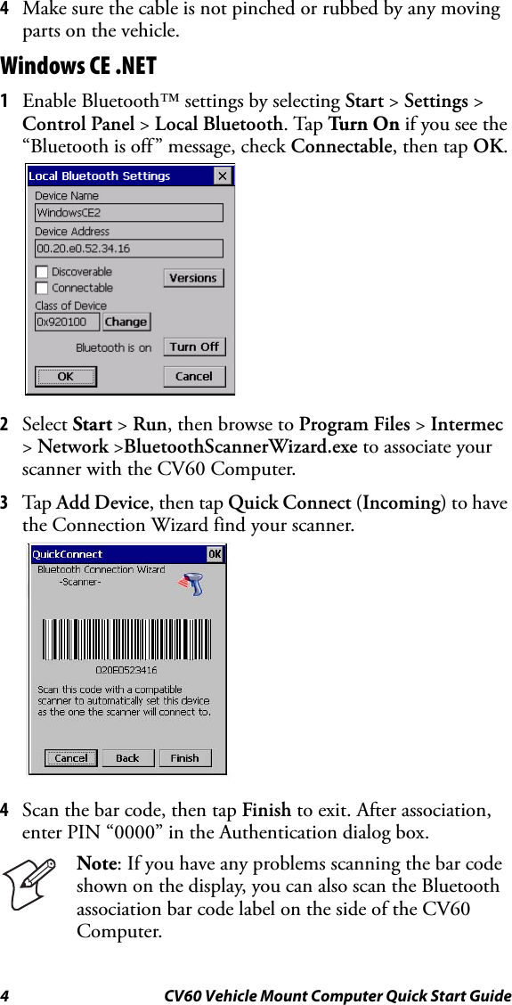 4 CV60 Vehicle Mount Computer Quick Start Guide4Make sure the cable is not pinched or rubbed by any moving parts on the vehicle.Windows CE .NET1Enable Bluetooth™ settings by selecting Start &gt; Settings &gt; Control Panel &gt; Local Bluetooth. Tap Tu rn  On  if you see the “Bluetooth is off” message, check Connectable, then tap OK.2Select Start &gt; Run, then browse to Program Files &gt; Intermec &gt; Network &gt;BluetoothScannerWizard.exe to associate your scanner with the CV60 Computer. 3Tap Add Device, then tap Quick Connect (Incoming) to have the Connection Wizard find your scanner.4Scan the bar code, then tap Finish to exit. After association, enter PIN “0000” in the Authentication dialog box.Note: If you have any problems scanning the bar code shown on the display, you can also scan the Bluetooth association bar code label on the side of the CV60 Computer.