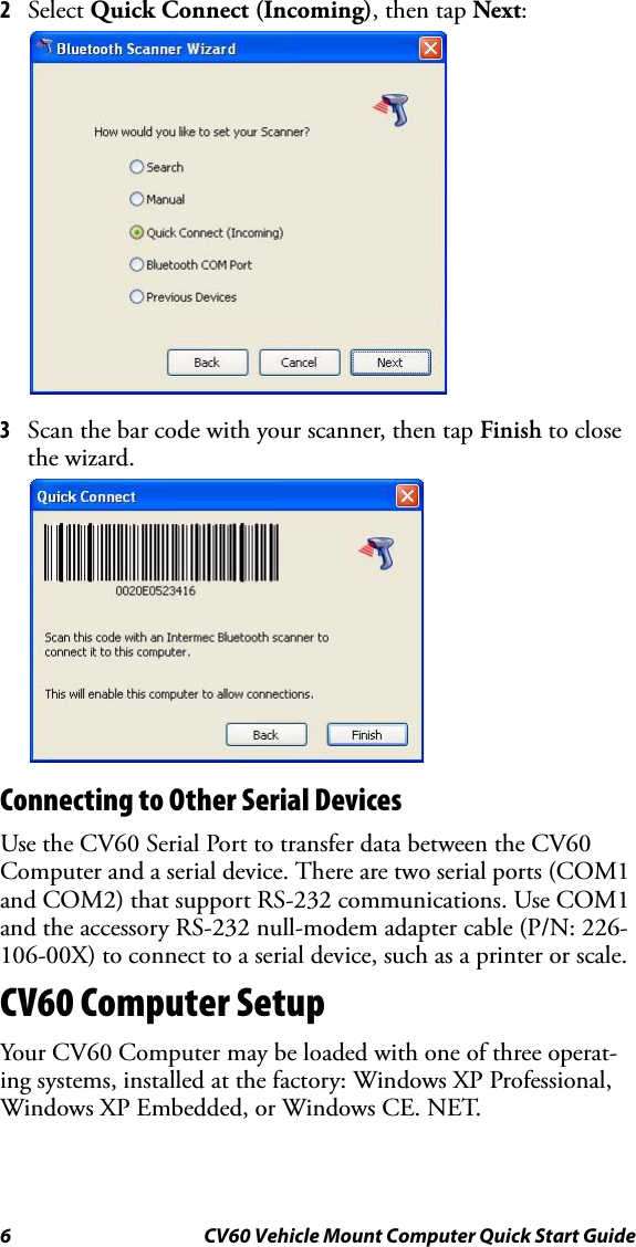 6 CV60 Vehicle Mount Computer Quick Start Guide2Select Quick Connect (Incoming), then tap Next:3Scan the bar code with your scanner, then tap Finish to close the wizard.Connecting to Other Serial DevicesUse the CV60 Serial Port to transfer data between the CV60 Computer and a serial device. There are two serial ports (COM1 and COM2) that support RS-232 communications. Use COM1 and the accessory RS-232 null-modem adapter cable (P/N: 226-106-00X) to connect to a serial device, such as a printer or scale. CV60 Computer SetupYour CV60 Computer may be loaded with one of three operat-ing systems, installed at the factory: Windows XP Professional, Windows XP Embedded, or Windows CE. NET.