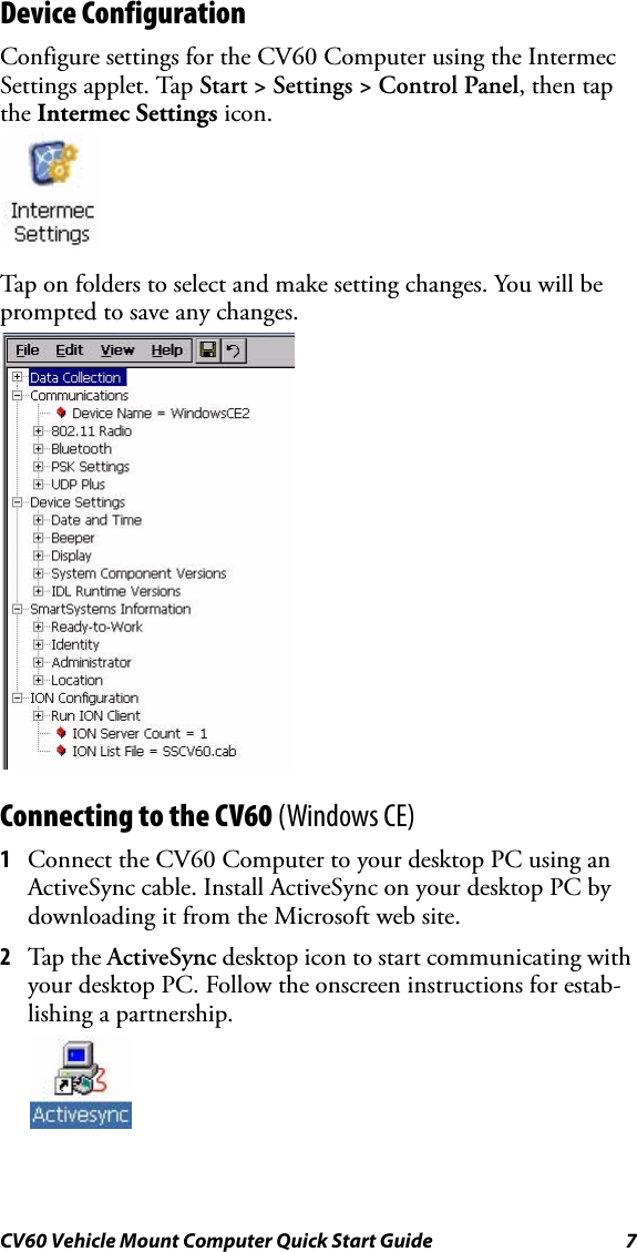 CV60 Vehicle Mount Computer Quick Start Guide 7Device ConfigurationConfigure settings for the CV60 Computer using the Intermec Settings applet. Tap Start &gt; Settings &gt; Control Panel, then tap the Intermec Settings icon.Tap on folders to select and make setting changes. You will be prompted to save any changes.Connecting to the CV60 (Windows CE)1Connect the CV60 Computer to your desktop PC using an ActiveSync cable. Install ActiveSync on your desktop PC by downloading it from the Microsoft web site. 2Tap the  ActiveSync desktop icon to start communicating with your desktop PC. Follow the onscreen instructions for estab-lishing a partnership.