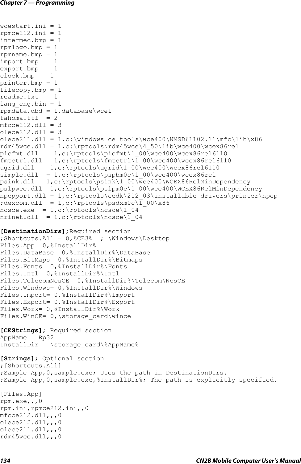 Chapter 7 — Programming134 CN2B Mobile Computer User’s Manualwcestart.ini = 1 rpmce212.ini = 1 intermec.bmp = 1 rpmlogo.bmp = 1 rpmname.bmp = 1 import.bmp  = 1 export.bmp  = 1 clock.bmp  = 1 printer.bmp = 1 filecopy.bmp = 1 readme.txt  = 1 lang_eng.bin = 1 rpmdata.dbd = 1,database\wce1 tahoma.ttf  = 2 mfcce212.dll = 3 olece212.dll = 3 olece211.dll = 1,c:\windows ce tools\wce400\NMSD61102.11\mfc\lib\x86rdm45wce.dll = 1,c:\rptools\rdm45wce\4_50\lib\wce400\wcex86rel picfmt.dll  = 1,c:\rptools\picfmt\1_00\wce400\wcex86rel6110 fmtctrl.dll = 1,c:\rptools\fmtctrl\1_00\wce400\wcex86rel6110 ugrid.dll  = 1,c:\rptools\ugrid\1_00\wce400\wcex86rel6110 simple.dll  = 1,c:\rptools\pspbm0c\1_00\wce400\wcex86rel psink.dll = 1,c:\rptools\psink\1_00\wce400\WCEX86RelMinDependency pslpwce.dll =1,c:\rptools\pslpm0c\1_00\wce400\WCEX86RelMinDependency npcpport.dll = 1,c:\rptools\cedk\212_03\installable drivers\printer\npcp ;dexcom.dll  = 1,c:\rptools\psdxm0c\1_00\x86 ncsce.exe  = 1,c:\rptools\ncsce\1_04 nrinet.dll  = 1,c:\rptools\ncsce\1_04 [DestinationDirs];Required section ;Shortcuts.All = 0,%CE3%  ; \Windows\Desktop Files.App= 0,%InstallDir% Files.DataBase= 0,%InstallDir%\DataBase Files.BitMaps= 0,%InstallDir%\Bitmaps Files.Fonts= 0,%InstallDir%\Fonts Files.Intl= 0,%InstallDir%\Intl Files.TelecomNcsCE= 0,%InstallDir%\Telecom\NcsCE Files.Windows= 0,%InstallDir%\Windows Files.Import= 0,%InstallDir%\Import Files.Export= 0,%InstallDir%\Export Files.Work= 0,%InstallDir%\WorkFiles.WinCE= 0,\storage_card\wince[CEStrings]; Required section AppName = Rp32 InstallDir = \storage_card\%AppName% [Strings]; Optional section ;[Shortcuts.All] ;Sample App,0,sample.exe; Uses the path in DestinationDirs. ;Sample App,0,sample.exe,%InstallDir%; The path is explicitly specified.[Files.App] rpm.exe,,,0 rpm.ini,rpmce212.ini,,0 mfcce212.dll,,,0 olece212.dll,,,0 olece211.dll,,,0 rdm45wce.dll,,,0 