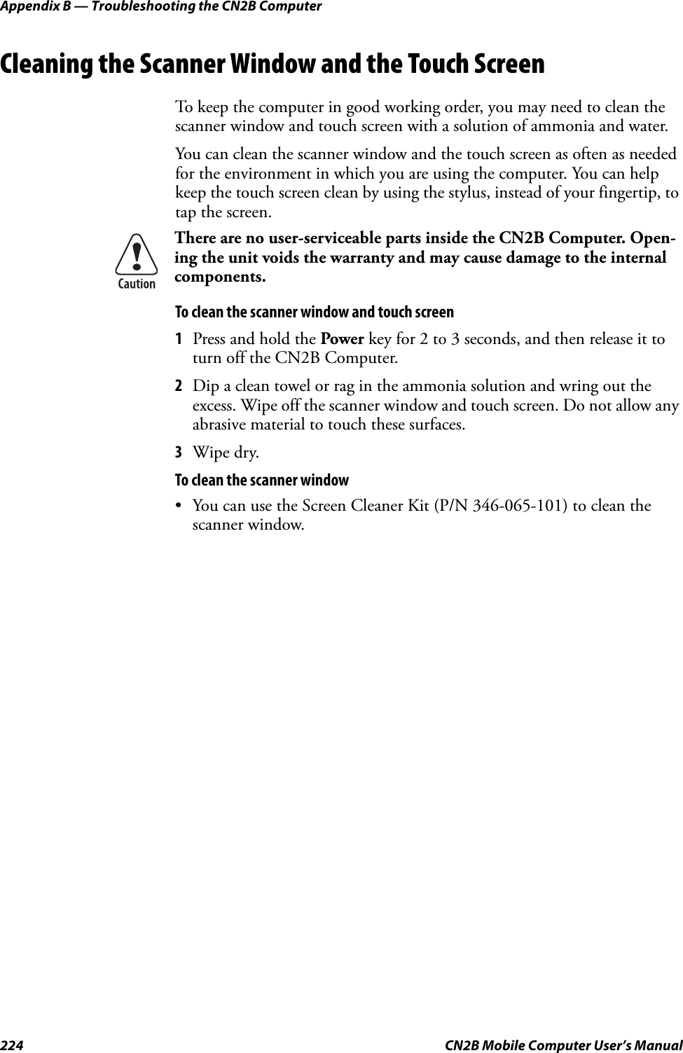 Appendix B — Troubleshooting the CN2B Computer224 CN2B Mobile Computer User’s ManualCleaning the Scanner Window and the Touch ScreenTo keep the computer in good working order, you may need to clean the scanner window and touch screen with a solution of ammonia and water. You can clean the scanner window and the touch screen as often as needed for the environment in which you are using the computer. You can help keep the touch screen clean by using the stylus, instead of your fingertip, to tap the screen.To clean the scanner window and touch screen1Press and hold the Power key for 2 to 3 seconds, and then release it to turn off the CN2B Computer.2Dip a clean towel or rag in the ammonia solution and wring out the excess. Wipe off the scanner window and touch screen. Do not allow any abrasive material to touch these surfaces. 3Wipe dry.To clean the scanner window• You can use the Screen Cleaner Kit (P/N 346-065-101) to clean the scanner window.There are no user-serviceable parts inside the CN2B Computer. Open-ing the unit voids the warranty and may cause damage to the internal components.