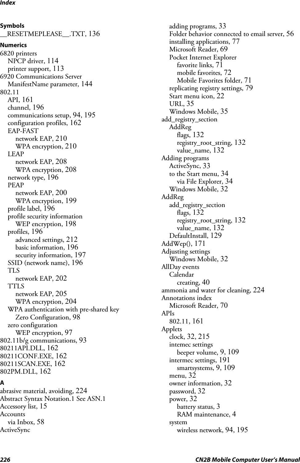 Index226 CN2B Mobile Computer User’s ManualSymbols__RESETMEPLEASE__.TXT, 136Numerics6820 printersNPCP driver, 114printer support, 1136920 Communications ServerManifestName parameter, 144802.11API, 161channel, 196communications setup, 94, 195configuration profiles, 162EAP-FASTnetwork EAP, 210WPA encryption, 210LEAPnetwork EAP, 208WPA encryption, 208network type, 196PEAPnetwork EAP, 200WPA encryption, 199profile label, 196profile security informationWEP encryption, 198profiles, 196advanced settings, 212basic information, 196security information, 197SSID (network name), 196TLSnetwork EAP, 202TTLSnetwork EAP, 205WPA encryption, 204WPA authentication with pre-shared keyZero Configuration, 98zero configurationWEP encryption, 97802.11b/g communications, 9380211API.DLL, 16280211CONF.EXE, 16280211SCAN.EXE, 162802PM.DLL, 162Aabrasive material, avoiding, 224Abstract Syntax Notation.1 See ASN.1Accessory list, 15Accountsvia Inbox, 58ActiveSyncadding programs, 33Folder behavior connected to email server, 56installing applications, 77Microsoft Reader, 69Pocket Internet Explorerfavorite links, 71mobile favorites, 72Mobile Favorites folder, 71replicating registry settings, 79Start menu icon, 22URL, 35Windows Mobile, 35add_registry_sectionAddRegflags, 132registry_root_string, 132value_name, 132Adding programsActiveSync, 33to the Start menu, 34via File Explorer, 34Windows Mobile, 32AddRegadd_registry_sectionflags, 132registry_root_string, 132value_name, 132DefaultInstall, 129AddWep(), 171Adjusting settingsWindows Mobile, 32AllDay eventsCalendarcreating, 40ammonia and water for cleaning, 224Annotations indexMicrosoft Reader, 70APIs802.11, 161Appletsclock, 32, 215intemec settingsbeeper volume, 9, 109intermec settings, 191smartsystems, 9, 109menu, 32owner information, 32password, 32power, 32battery status, 3RAM maintenance, 4systemwireless network, 94, 195