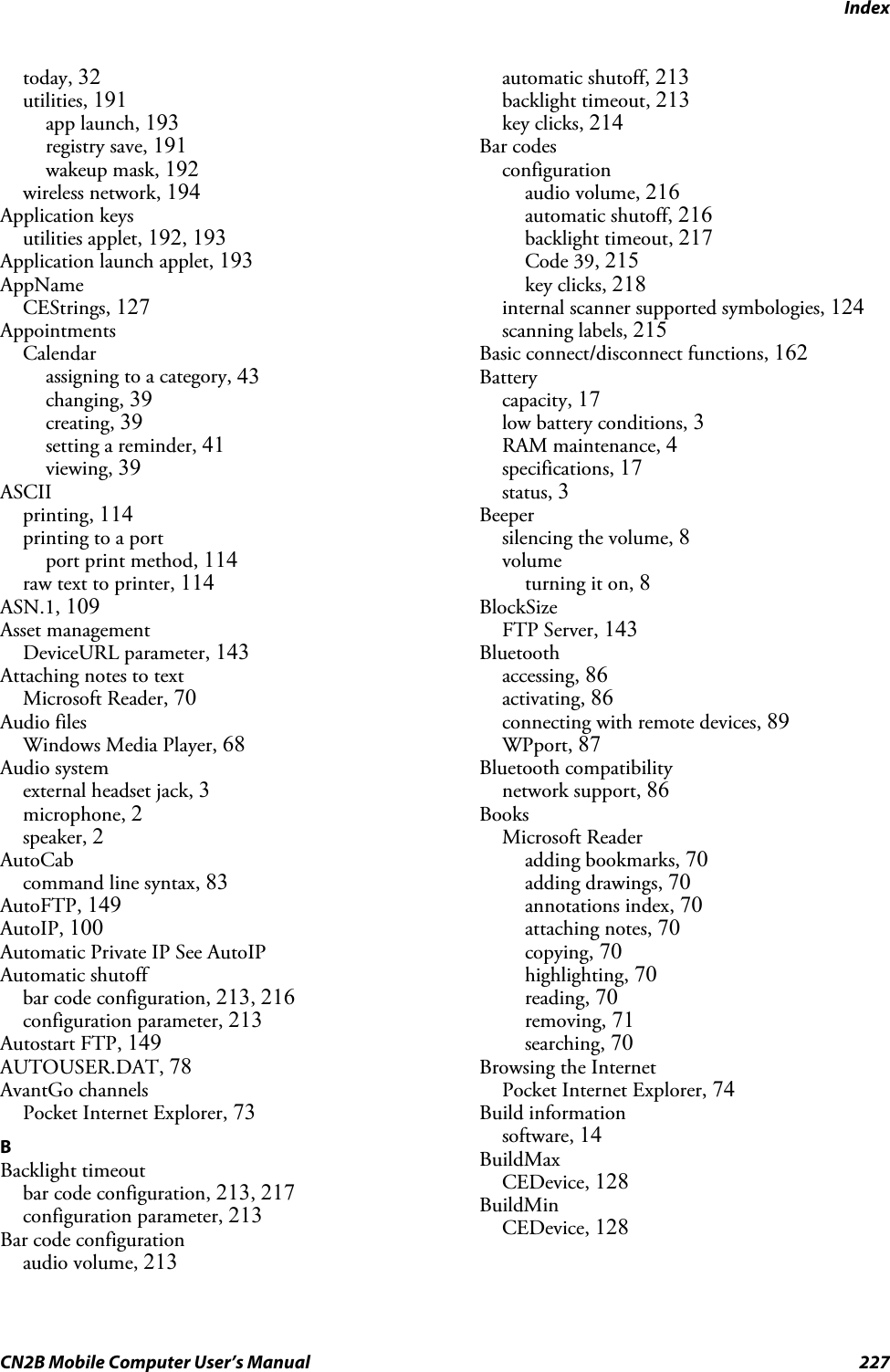 IndexCN2B Mobile Computer User’s Manual 227today, 32utilities, 191app launch, 193registry save, 191wakeup mask, 192wireless network, 194Application keysutilities applet, 192, 193Application launch applet, 193AppNameCEStrings, 127AppointmentsCalendarassigning to a category, 43changing, 39creating, 39setting a reminder, 41viewing, 39ASCIIprinting, 114printing to a portport print method, 114raw text to printer, 114ASN.1, 109Asset managementDeviceURL parameter, 143Attaching notes to textMicrosoft Reader, 70Audio filesWindows Media Player, 68Audio systemexternal headset jack, 3microphone, 2speaker, 2AutoCabcommand line syntax, 83AutoFTP, 149AutoIP, 100Automatic Private IP See AutoIPAutomatic shutoffbar code configuration, 213, 216configuration parameter, 213Autostart FTP, 149AUTOUSER.DAT, 78AvantGo channelsPocket Internet Explorer, 73BBacklight timeoutbar code configuration, 213, 217configuration parameter, 213Bar code configurationaudio volume, 213automatic shutoff, 213backlight timeout, 213key clicks, 214Bar codesconfigurationaudio volume, 216automatic shutoff, 216backlight timeout, 217Code 39, 215key clicks, 218internal scanner supported symbologies, 124scanning labels, 215Basic connect/disconnect functions, 162Batterycapacity, 17low battery conditions, 3RAM maintenance, 4specifications, 17status, 3Beepersilencing the volume, 8volumeturning it on, 8BlockSizeFTP Server, 143Bluetoothaccessing, 86activating, 86connecting with remote devices, 89WPport, 87Bluetooth compatibilitynetwork support, 86BooksMicrosoft Readeradding bookmarks, 70adding drawings, 70annotations index, 70attaching notes, 70copying, 70highlighting, 70reading, 70removing, 71searching, 70Browsing the InternetPocket Internet Explorer, 74Build informationsoftware, 14BuildMaxCEDevice, 128BuildMinCEDevice, 128