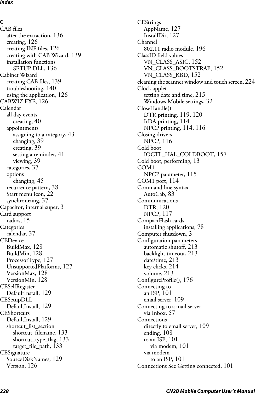 Index228 CN2B Mobile Computer User’s ManualCCAB filesafter the extraction, 136creating, 126creating INF files, 126creating with CAB Wizard, 139installation functionsSETUP.DLL, 136Cabinet Wizardcreating CAB files, 139troubleshooting, 140using the application, 126CABWIZ.EXE, 126Calendarall day eventscreating, 40appointmentsassigning to a category, 43changing, 39creating, 39setting a reminder, 41viewing, 39categories, 37optionschanging, 45recurrence pattern, 38Start menu icon, 22synchronizing, 37Capacitor, internal super, 3Card supportradios, 15Categoriescalendar, 37CEDeviceBuildMax, 128BuildMin, 128ProcessorType, 127UnsupportedPlatforms, 127VersionMax, 128VersionMin, 128CESelfRegisterDefaultInstall, 129CESetupDLLDefaultInstall, 129CEShortcutsDefaultInstall, 129shortcut_list_sectionshortcut_filename, 133shortcut_type_flag, 133target_file_path, 133CESignatureSourceDiskNames, 129Version, 126CEStringsAppName, 127InstallDir, 127Channel802.11 radio module, 196ClassID field valuesVN_CLASS_ASIC, 152VN_CLASS_BOOTSTRAP, 152VN_CLASS_KBD, 152cleaning the scanner window and touch screen, 224Clock appletsetting date and time, 215Windows Mobile settings, 32CloseHandle()DTR printing, 119, 120IrDA printing, 114NPCP printing, 114, 116Closing driversNPCP, 116Cold bootIOCTL_HAL_COLDBOOT, 157Cold boot, performing, 13COM1NPCP parameter, 115COM1 port, 114Command line syntaxAutoCab, 83CommunicationsDTR, 120NPCP, 117CompactFlash cardsinstalling applications, 78Computer shutdown, 3Configuration parametersautomatic shutoff, 213backlight timeout, 213date/time, 213key clicks, 214volume, 213ConfigureProfile(), 176Connecting toan ISP, 101email server, 109Connecting to a mail servervia Inbox, 57Connectionsdirectly to email server, 109ending, 108to an ISP, 101via modem, 101via modemto an ISP, 101Connections See Getting connected, 101