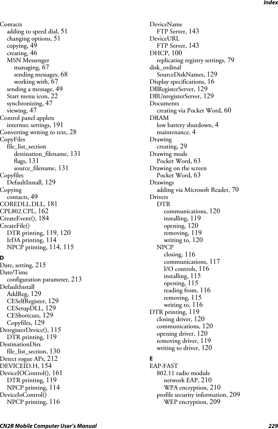 IndexCN2B Mobile Computer User’s Manual 229Contactsadding to speed dial, 51changing options, 51copying, 49creating, 46MSN Messengermanaging, 67sending messages, 68working with, 67sending a message, 49Start menu icon, 22synchronizing, 47viewing, 47Control panel appletsintermec settings, 191Converting writing to text, 28CopyFilesfile_list_sectiondestination_filename, 131flags, 131source_filename, 131CopyfilesDefaultInstall, 129Copyingcontacts, 49COREDLL.DLL, 181CPL802.CPL, 162CreateEvent(), 184CreateFile()DTR printing, 119, 120IrDA printing, 114NPCP printing, 114, 115DDate, setting, 215Date/Timeconfiguration parameter, 213DefaultInstallAddReg, 129CESelfRegister, 129CESetupDLL, 129CEShortcuts, 129Copyfiles, 129DeregisterDevice(), 115DTR printing, 119DestinationDirsfile_list_section, 130Detect rogue APs, 212DEVICEID.H, 154DeviceIOControl(), 161DTR printing, 119NPCP printing, 114DeviceIoControl()NPCP printing, 116DeviceNameFTP Server, 143DeviceURLFTP Server, 143DHCP, 100replicating registry settings, 79disk_ordinalSourceDiskNames, 129Display specifications, 16DllRegisterServer, 129DllUnregisterServer, 129Documentscreating via Pocket Word, 60DRAMlow battery shutdown, 4maintenance, 4Drawingcreating, 29Drawing modePocket Word, 63Drawing on the screenPocket Word, 63Drawingsadding via Microsoft Reader, 70DriversDTRcommunications, 120installing, 119opening, 120removing, 119writing to, 120NPCPclosing, 116communications, 117I/O controls, 116installing, 115opening, 115reading from, 116removing, 115writing to, 116DTR printing, 119closing driver, 120communications, 120opening driver, 120removing driver, 119writing to driver, 120EEAP-FAST802.11 radio modulenetwork EAP, 210WPA encryption, 210profile security information, 209WEP encryption, 209