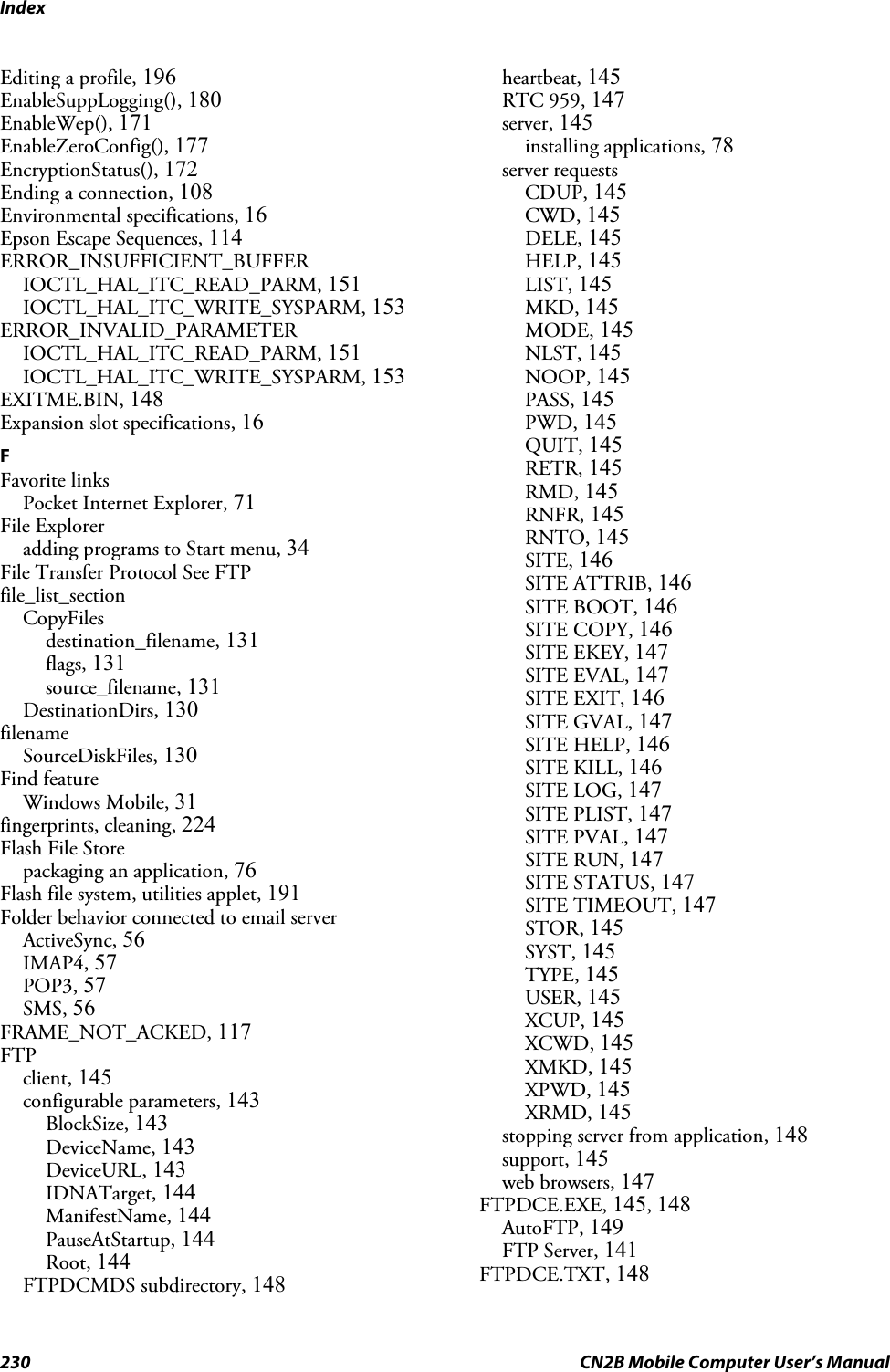 Index230 CN2B Mobile Computer User’s ManualEditing a profile, 196EnableSuppLogging(), 180EnableWep(), 171EnableZeroConfig(), 177EncryptionStatus(), 172Ending a connection, 108Environmental specifications, 16Epson Escape Sequences, 114ERROR_INSUFFICIENT_BUFFERIOCTL_HAL_ITC_READ_PARM, 151IOCTL_HAL_ITC_WRITE_SYSPARM, 153ERROR_INVALID_PARAMETERIOCTL_HAL_ITC_READ_PARM, 151IOCTL_HAL_ITC_WRITE_SYSPARM, 153EXITME.BIN, 148Expansion slot specifications, 16FFavorite linksPocket Internet Explorer, 71File Exploreradding programs to Start menu, 34File Transfer Protocol See FTPfile_list_sectionCopyFilesdestination_filename, 131flags, 131source_filename, 131DestinationDirs, 130filenameSourceDiskFiles, 130Find featureWindows Mobile, 31fingerprints, cleaning, 224Flash File Storepackaging an application, 76Flash file system, utilities applet, 191Folder behavior connected to email serverActiveSync, 56IMAP4, 57POP3, 57SMS, 56FRAME_NOT_ACKED, 117FTPclient, 145configurable parameters, 143BlockSize, 143DeviceName, 143DeviceURL, 143IDNATarget, 144ManifestName, 144PauseAtStartup, 144Root, 144FTPDCMDS subdirectory, 148heartbeat, 145RTC 959, 147server, 145installing applications, 78server requestsCDUP, 145CWD, 145DELE, 145HELP, 145LIST, 145MKD, 145MODE, 145NLST, 145NOOP, 145PASS, 145PWD, 145QUIT, 145RETR, 145RMD, 145RNFR, 145RNTO, 145SITE, 146SITE ATTRIB, 146SITE BOOT, 146SITE COPY, 146SITE EKEY, 147SITE EVAL, 147SITE EXIT, 146SITE GVAL, 147SITE HELP, 146SITE KILL, 146SITE LOG, 147SITE PLIST, 147SITE PVAL, 147SITE RUN, 147SITE STATUS, 147SITE TIMEOUT, 147STOR, 145SYST, 145TYPE, 145USER, 145XCUP, 145XCWD, 145XMKD, 145XPWD, 145XRMD, 145stopping server from application, 148support, 145web browsers, 147FTPDCE.EXE, 145, 148AutoFTP, 149FTP Server, 141FTPDCE.TXT, 148