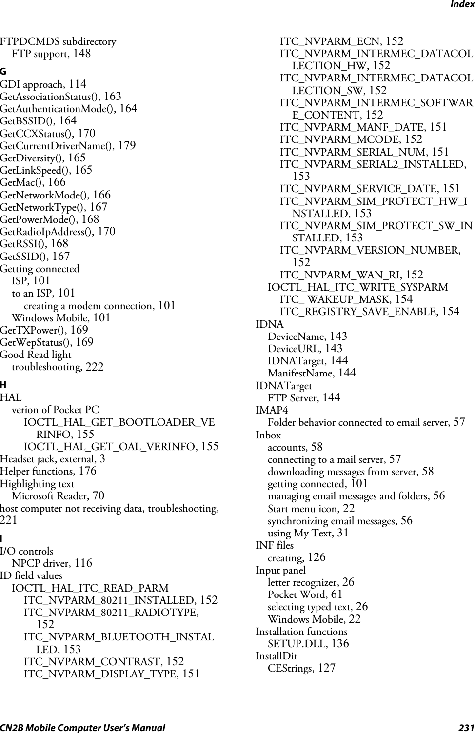 IndexCN2B Mobile Computer User’s Manual 231FTPDCMDS subdirectoryFTP support, 148GGDI approach, 114GetAssociationStatus(), 163GetAuthenticationMode(), 164GetBSSID(), 164GetCCXStatus(), 170GetCurrentDriverName(), 179GetDiversity(), 165GetLinkSpeed(), 165GetMac(), 166GetNetworkMode(), 166GetNetworkType(), 167GetPowerMode(), 168GetRadioIpAddress(), 170GetRSSI(), 168GetSSID(), 167Getting connectedISP, 101to an ISP, 101creating a modem connection, 101Windows Mobile, 101GetTXPower(), 169GetWepStatus(), 169Good Read lighttroubleshooting, 222HHALverion of Pocket PCIOCTL_HAL_GET_BOOTLOADER_VERINFO, 155IOCTL_HAL_GET_OAL_VERINFO, 155Headset jack, external, 3Helper functions, 176Highlighting textMicrosoft Reader, 70host computer not receiving data, troubleshooting,221II/O controlsNPCP driver, 116ID field valuesIOCTL_HAL_ITC_READ_PARMITC_NVPARM_80211_INSTALLED, 152ITC_NVPARM_80211_RADIOTYPE,152ITC_NVPARM_BLUETOOTH_INSTALLED, 153ITC_NVPARM_CONTRAST, 152ITC_NVPARM_DISPLAY_TYPE, 151ITC_NVPARM_ECN, 152ITC_NVPARM_INTERMEC_DATACOLLECTION_HW, 152ITC_NVPARM_INTERMEC_DATACOLLECTION_SW, 152ITC_NVPARM_INTERMEC_SOFTWARE_CONTENT, 152ITC_NVPARM_MANF_DATE, 151ITC_NVPARM_MCODE, 152ITC_NVPARM_SERIAL_NUM, 151ITC_NVPARM_SERIAL2_INSTALLED,153ITC_NVPARM_SERVICE_DATE, 151ITC_NVPARM_SIM_PROTECT_HW_INSTALLED, 153ITC_NVPARM_SIM_PROTECT_SW_INSTALLED, 153ITC_NVPARM_VERSION_NUMBER,152ITC_NVPARM_WAN_RI, 152IOCTL_HAL_ITC_WRITE_SYSPARMITC_ WAKEUP_MASK, 154ITC_REGISTRY_SAVE_ENABLE, 154IDNADeviceName, 143DeviceURL, 143IDNATarget, 144ManifestName, 144IDNATargetFTP Server, 144IMAP4Folder behavior connected to email server, 57Inboxaccounts, 58connecting to a mail server, 57downloading messages from server, 58getting connected, 101managing email messages and folders, 56Start menu icon, 22synchronizing email messages, 56using My Text, 31INF filescreating, 126Input panelletter recognizer, 26Pocket Word, 61selecting typed text, 26Windows Mobile, 22Installation functionsSETUP.DLL, 136InstallDirCEStrings, 127