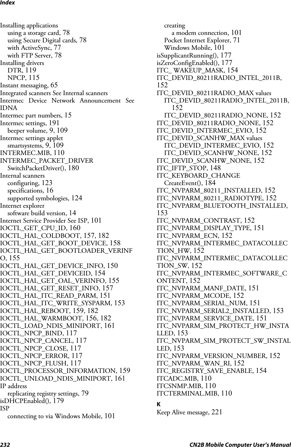 Index232 CN2B Mobile Computer User’s ManualInstalling applicationsusing a storage card, 78using Secure Digital cards, 78with ActiveSync, 77with FTP Server, 78Installing driversDTR, 119NPCP, 115Instant messaging, 65Integrated scanners See Internal scannersIntermec Device Network Announcement SeeIDNAIntermec part numbers, 15Intermec settings, 191beeper volume, 9, 109Intermec settings appletsmartsystems, 9, 109INTERMEC.MIB, 110INTERMEC_PACKET_DRIVERSwitchPacketDriver(), 180Internal scannersconfiguring, 123specifications, 16supported symbologies, 124Internet explorersoftware build version, 14Internet Service Provider See ISP, 101IOCTL_GET_CPU_ID, 160IOCTL_HAL_COLDBOOT, 157, 182IOCTL_HAL_GET_BOOT_DEVICE, 158IOCTL_HAL_GET_BOOTLOADER_VERINFO, 155IOCTL_HAL_GET_DEVICE_INFO, 150IOCTL_HAL_GET_DEVICEID, 154IOCTL_HAL_GET_OAL_VERINFO, 155IOCTL_HAL_GET_RESET_INFO, 157IOCTL_HAL_ITC_READ_PARM, 151IOCTL_HAL_ITC_WRITE_SYSPARM, 153IOCTL_HAL_REBOOT, 159, 182IOCTL_HAL_WARMBOOT, 156, 182IOCTL_LOAD_NDIS_MINIPORT, 161IOCTL_NPCP_BIND, 117IOCTL_NPCP_CANCEL, 117IOCTL_NPCP_CLOSE, 117IOCTL_NPCP_ERROR, 117IOCTL_NPCP_FLUSH, 117IOCTL_PROCESSOR_INFORMATION, 159IOCTL_UNLOAD_NDIS_MINIPORT, 161IP addressreplicating registry settings, 79isDHCPEnabled(), 179ISPconnecting to via Windows Mobile, 101creatinga modem connection, 101Pocket Internet Explorer, 71Windows Mobile, 101isSupplicantRunning(), 177isZeroConfigEnabled(), 177ITC_ WAKEUP_MASK, 154ITC_DEVID_80211RADIO_INTEL_2011B,152ITC_DEVID_80211RADIO_MAX valuesITC_DEVID_80211RADIO_INTEL_2011B,152ITC_DEVID_80211RADIO_NONE, 152ITC_DEVID_80211RADIO_NONE, 152ITC_DEVID_INTERMEC_EVIO, 152ITC_DEVID_SCANHW_MAX valuesITC_DEVID_INTERMEC_EVIO, 152ITC_DEVID_SCANHW_NONE, 152ITC_DEVID_SCANHW_NONE, 152ITC_IFTP_STOP, 148ITC_KEYBOARD_CHANGECreateEvent(), 184ITC_NVPARM_80211_INSTALLED, 152ITC_NVPARM_80211_RADIOTYPE, 152ITC_NVPARM_BLUETOOTH_INSTALLED,153ITC_NVPARM_CONTRAST, 152ITC_NVPARM_DISPLAY_TYPE, 151ITC_NVPARM_ECN, 152ITC_NVPARM_INTERMEC_DATACOLLECTION_HW, 152ITC_NVPARM_INTERMEC_DATACOLLECTION_SW, 152ITC_NVPARM_INTERMEC_SOFTWARE_CONTENT, 152ITC_NVPARM_MANF_DATE, 151ITC_NVPARM_MCODE, 152ITC_NVPARM_SERIAL_NUM, 151ITC_NVPARM_SERIAL2_INSTALLED, 153ITC_NVPARM_SERVICE_DATE, 151ITC_NVPARM_SIM_PROTECT_HW_INSTALLED, 153ITC_NVPARM_SIM_PROTECT_SW_INSTALLED, 153ITC_NVPARM_VERSION_NUMBER, 152ITC_NVPARM_WAN_RI, 152ITC_REGISTRY_SAVE_ENABLE, 154ITCADC.MIB, 110ITCSNMP.MIB, 110ITCTERMINAL.MIB, 110KKeep Alive message, 221