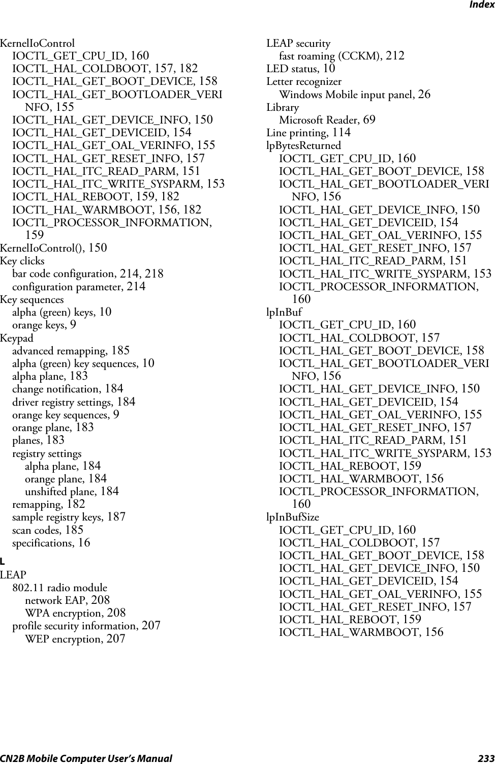 IndexCN2B Mobile Computer User’s Manual 233KernelIoControlIOCTL_GET_CPU_ID, 160IOCTL_HAL_COLDBOOT, 157, 182IOCTL_HAL_GET_BOOT_DEVICE, 158IOCTL_HAL_GET_BOOTLOADER_VERINFO, 155IOCTL_HAL_GET_DEVICE_INFO, 150IOCTL_HAL_GET_DEVICEID, 154IOCTL_HAL_GET_OAL_VERINFO, 155IOCTL_HAL_GET_RESET_INFO, 157IOCTL_HAL_ITC_READ_PARM, 151IOCTL_HAL_ITC_WRITE_SYSPARM, 153IOCTL_HAL_REBOOT, 159, 182IOCTL_HAL_WARMBOOT, 156, 182IOCTL_PROCESSOR_INFORMATION,159KernelIoControl(), 150Key clicksbar code configuration, 214, 218configuration parameter, 214Key sequencesalpha (green) keys, 10orange keys, 9Keypadadvanced remapping, 185alpha (green) key sequences, 10alpha plane, 183change notification, 184driver registry settings, 184orange key sequences, 9orange plane, 183planes, 183registry settingsalpha plane, 184orange plane, 184unshifted plane, 184remapping, 182sample registry keys, 187scan codes, 185specifications, 16LLEAP802.11 radio modulenetwork EAP, 208WPA encryption, 208profile security information, 207WEP encryption, 207LEAP securityfast roaming (CCKM), 212LED status, 10Letter recognizerWindows Mobile input panel, 26LibraryMicrosoft Reader, 69Line printing, 114lpBytesReturnedIOCTL_GET_CPU_ID, 160IOCTL_HAL_GET_BOOT_DEVICE, 158IOCTL_HAL_GET_BOOTLOADER_VERINFO, 156IOCTL_HAL_GET_DEVICE_INFO, 150IOCTL_HAL_GET_DEVICEID, 154IOCTL_HAL_GET_OAL_VERINFO, 155IOCTL_HAL_GET_RESET_INFO, 157IOCTL_HAL_ITC_READ_PARM, 151IOCTL_HAL_ITC_WRITE_SYSPARM, 153IOCTL_PROCESSOR_INFORMATION,160lpInBufIOCTL_GET_CPU_ID, 160IOCTL_HAL_COLDBOOT, 157IOCTL_HAL_GET_BOOT_DEVICE, 158IOCTL_HAL_GET_BOOTLOADER_VERINFO, 156IOCTL_HAL_GET_DEVICE_INFO, 150IOCTL_HAL_GET_DEVICEID, 154IOCTL_HAL_GET_OAL_VERINFO, 155IOCTL_HAL_GET_RESET_INFO, 157IOCTL_HAL_ITC_READ_PARM, 151IOCTL_HAL_ITC_WRITE_SYSPARM, 153IOCTL_HAL_REBOOT, 159IOCTL_HAL_WARMBOOT, 156IOCTL_PROCESSOR_INFORMATION,160lpInBufSizeIOCTL_GET_CPU_ID, 160IOCTL_HAL_COLDBOOT, 157IOCTL_HAL_GET_BOOT_DEVICE, 158IOCTL_HAL_GET_DEVICE_INFO, 150IOCTL_HAL_GET_DEVICEID, 154IOCTL_HAL_GET_OAL_VERINFO, 155IOCTL_HAL_GET_RESET_INFO, 157IOCTL_HAL_REBOOT, 159IOCTL_HAL_WARMBOOT, 156