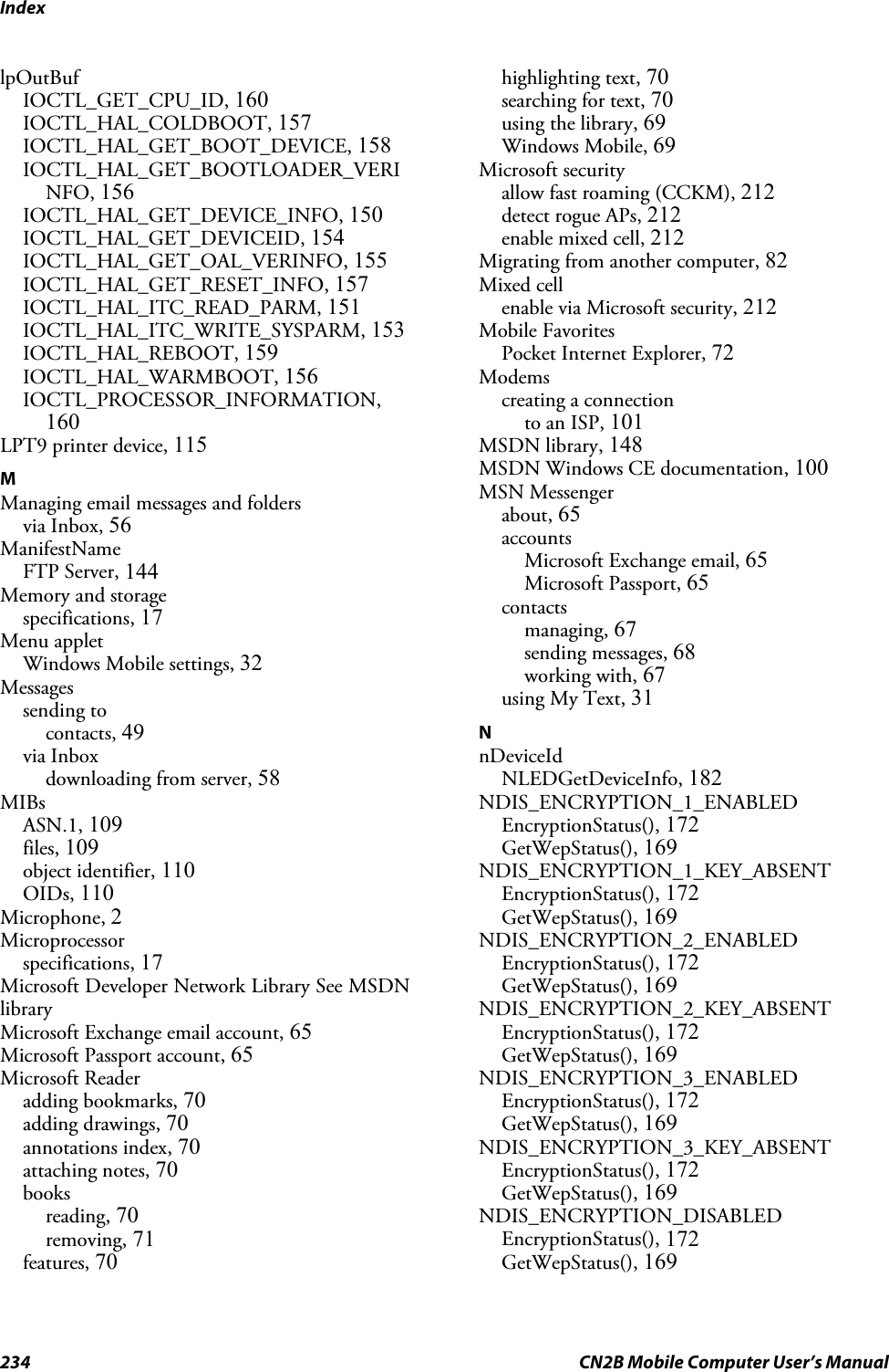 Index234 CN2B Mobile Computer User’s ManuallpOutBufIOCTL_GET_CPU_ID, 160IOCTL_HAL_COLDBOOT, 157IOCTL_HAL_GET_BOOT_DEVICE, 158IOCTL_HAL_GET_BOOTLOADER_VERINFO, 156IOCTL_HAL_GET_DEVICE_INFO, 150IOCTL_HAL_GET_DEVICEID, 154IOCTL_HAL_GET_OAL_VERINFO, 155IOCTL_HAL_GET_RESET_INFO, 157IOCTL_HAL_ITC_READ_PARM, 151IOCTL_HAL_ITC_WRITE_SYSPARM, 153IOCTL_HAL_REBOOT, 159IOCTL_HAL_WARMBOOT, 156IOCTL_PROCESSOR_INFORMATION,160LPT9 printer device, 115MManaging email messages and foldersvia Inbox, 56ManifestNameFTP Server, 144Memory and storagespecifications, 17Menu appletWindows Mobile settings, 32Messagessending tocontacts, 49via Inboxdownloading from server, 58MIBsASN.1, 109files, 109object identifier, 110OIDs, 110Microphone, 2Microprocessorspecifications, 17Microsoft Developer Network Library See MSDNlibraryMicrosoft Exchange email account, 65Microsoft Passport account, 65Microsoft Readeradding bookmarks, 70adding drawings, 70annotations index, 70attaching notes, 70booksreading, 70removing, 71features, 70highlighting text, 70searching for text, 70using the library, 69Windows Mobile, 69Microsoft securityallow fast roaming (CCKM), 212detect rogue APs, 212enable mixed cell, 212Migrating from another computer, 82Mixed cellenable via Microsoft security, 212Mobile FavoritesPocket Internet Explorer, 72Modemscreating a connectionto an ISP, 101MSDN library, 148MSDN Windows CE documentation, 100MSN Messengerabout, 65accountsMicrosoft Exchange email, 65Microsoft Passport, 65contactsmanaging, 67sending messages, 68working with, 67using My Text, 31NnDeviceIdNLEDGetDeviceInfo, 182NDIS_ENCRYPTION_1_ENABLEDEncryptionStatus(), 172GetWepStatus(), 169NDIS_ENCRYPTION_1_KEY_ABSENTEncryptionStatus(), 172GetWepStatus(), 169NDIS_ENCRYPTION_2_ENABLEDEncryptionStatus(), 172GetWepStatus(), 169NDIS_ENCRYPTION_2_KEY_ABSENTEncryptionStatus(), 172GetWepStatus(), 169NDIS_ENCRYPTION_3_ENABLEDEncryptionStatus(), 172GetWepStatus(), 169NDIS_ENCRYPTION_3_KEY_ABSENTEncryptionStatus(), 172GetWepStatus(), 169NDIS_ENCRYPTION_DISABLEDEncryptionStatus(), 172GetWepStatus(), 169