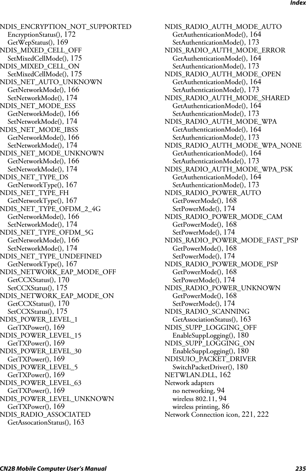 IndexCN2B Mobile Computer User’s Manual 235NDIS_ENCRYPTION_NOT_SUPPORTEDEncryptionStatus(), 172GetWepStatus(), 169NDIS_MIXED_CELL_OFFSetMixedCellMode(), 175NDIS_MIXED_CELL_ONSetMixedCellMode(), 175NDIS_NET_AUTO_UNKNOWNGetNetworkMode(), 166SetNetworkMode(), 174NDIS_NET_MODE_ESSGetNetworkMode(), 166SetNetworkMode(), 174NDIS_NET_MODE_IBSSGetNetworkMode(), 166SetNetworkMode(), 174NDIS_NET_MODE_UNKNOWNGetNetworkMode(), 166SetNetworkMode(), 174NDIS_NET_TYPE_DSGetNetworkType(), 167NDIS_NET_TYPE_FHGetNetworkType(), 167NDIS_NET_TYPE_OFDM_2_4GGetNetworkMode(), 166SetNetworkMode(), 174NDIS_NET_TYPE_OFDM_5GGetNetworkMode(), 166SetNetworkMode(), 174NDIS_NET_TYPE_UNDEFINEDGetNetworkType(), 167NDIS_NETWORK_EAP_MODE_OFFGetCCXStatus(), 170SetCCXStatus(), 175NDIS_NETWORK_EAP_MODE_ONGetCCXStatus(), 170SetCCXStatus(), 175NDIS_POWER_LEVEL_1GetTXPower(), 169NDIS_POWER_LEVEL_15GetTXPower(), 169NDIS_POWER_LEVEL_30GetTXPower(), 169NDIS_POWER_LEVEL_5GetTXPower(), 169NDIS_POWER_LEVEL_63GetTXPower(), 169NDIS_POWER_LEVEL_UNKNOWNGetTXPower(), 169NDIS_RADIO_ASSOCIATEDGetAssocationStatus(), 163NDIS_RADIO_AUTH_MODE_AUTOGetAuthenticationMode(), 164SetAuthenticationMode(), 173NDIS_RADIO_AUTH_MODE_ERRORGetAuthenticationMode(), 164SetAuthenticationMode(), 173NDIS_RADIO_AUTH_MODE_OPENGetAuthenticationMode(), 164SetAuthenticationMode(), 173NDIS_RADIO_AUTH_MODE_SHAREDGetAuthenticationMode(), 164SetAuthenticationMode(), 173NDIS_RADIO_AUTH_MODE_WPAGetAuthenticationMode(), 164SetAuthenticationMode(), 173NDIS_RADIO_AUTH_MODE_WPA_NONEGetAuthenticationMode(), 164SetAuthenticationMode(), 173NDIS_RADIO_AUTH_MODE_WPA_PSKGetAuthenticationMode(), 164SetAuthenticationMode(), 173NDIS_RADIO_POWER_AUTOGetPowerMode(), 168SetPowerMode(), 174NDIS_RADIO_POWER_MODE_CAMGetPowerMode(), 168SetPowerMode(), 174NDIS_RADIO_POWER_MODE_FAST_PSPGetPowerMode(), 168SetPowerMode(), 174NDIS_RADIO_POWER_MODE_PSPGetPowerMode(), 168SetPowerMode(), 174NDIS_RADIO_POWER_UNKNOWNGetPowerMode(), 168SetPowerMode(), 174NDIS_RADIO_SCANNINGGetAssociationStatus(), 163NDIS_SUPP_LOGGING_OFFEnableSuppLogging(), 180NDIS_SUPP_LOGGING_ONEnableSuppLogging(), 180NDISUIO_PACKET_DRIVERSwitchPacketDriver(), 180NETWLAN.DLL, 162Network adaptersno networking, 94wireless 802.11, 94wireless printing, 86Network Connection icon, 221, 222