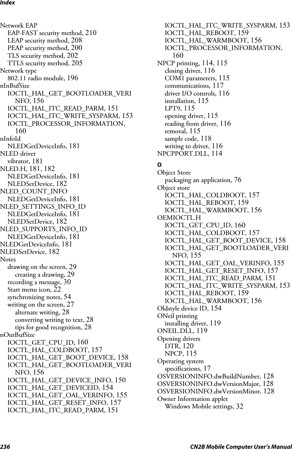 Index236 CN2B Mobile Computer User’s ManualNetwork EAPEAP-FAST security method, 210LEAP security method, 208PEAP security method, 200TLS security method, 202TTLS security method, 205Network type802.11 radio module, 196nInBufSizeIOCTL_HAL_GET_BOOTLOADER_VERINFO, 156IOCTL_HAL_ITC_READ_PARM, 151IOCTL_HAL_ITC_WRITE_SYSPARM, 153IOCTL_PROCESSOR_INFORMATION,160nInfoIdNLEDGetDeviceInfo, 181NLED drivervibrator, 181NLED.H, 181, 182NLEDGetDeviceInfo, 181NLEDSetDevice, 182NLED_COUNT_INFONLEDGetDeviceInfo, 181NLED_SETTINGS_INFO_IDNLEDGetDeviceInfo, 181NLEDSetDevice, 182NLED_SUPPORTS_INFO_IDNLEDGetDeviceInfo, 181NLEDGetDeviceInfo, 181NLEDSetDevice, 182Notesdrawing on the screen, 29creating a drawing, 29recording a message, 30Start menu icon, 22synchronizing notes, 54writing on the screen, 27alternate writing, 28converting writing to text, 28tips for good recognition, 28nOutBufSizeIOCTL_GET_CPU_ID, 160IOCTL_HAL_COLDBOOT, 157IOCTL_HAL_GET_BOOT_DEVICE, 158IOCTL_HAL_GET_BOOTLOADER_VERINFO, 156IOCTL_HAL_GET_DEVICE_INFO, 150IOCTL_HAL_GET_DEVICEID, 154IOCTL_HAL_GET_OAL_VERINFO, 155IOCTL_HAL_GET_RESET_INFO, 157IOCTL_HAL_ITC_READ_PARM, 151IOCTL_HAL_ITC_WRITE_SYSPARM, 153IOCTL_HAL_REBOOT, 159IOCTL_HAL_WARMBOOT, 156IOCTL_PROCESSOR_INFORMATION,160NPCP printing, 114, 115closing driver, 116COM1 parameters, 115communications, 117driver I/O controls, 116installation, 115LPT9, 115opening driver, 115reading from driver, 116removal, 115sample code, 118writing to driver, 116NPCPPORT.DLL, 114OObject Storepackaging an application, 76Object storeIOCTL_HAL_COLDBOOT, 157IOCTL_HAL_REBOOT, 159IOCTL_HAL_WARMBOOT, 156OEMIOCTL.HIOCTL_GET_CPU_ID, 160IOCTL_HAL_COLDBOOT, 157IOCTL_HAL_GET_BOOT_DEVICE, 158IOCTL_HAL_GET_BOOTLOADER_VERINFO, 155IOCTL_HAL_GET_OAL_VERINFO, 155IOCTL_HAL_GET_RESET_INFO, 157IOCTL_HAL_ITC_READ_PARM, 151IOCTL_HAL_ITC_WRITE_SYSPARM, 153IOCTL_HAL_REBOOT, 159IOCTL_HAL_WARMBOOT, 156Oldstyle device ID, 154ONeil printinginstalling driver, 119ONEIL.DLL, 119Opening driversDTR, 120NPCP, 115Operating systemspecifications, 17OSVERSIONINFO.dwBuildNumber, 128OSVERSIONINFO.dwVersionMajor, 128OSVERSIONINFO.dwVersionMinor, 128Owner Information appletWindows Mobile settings, 32