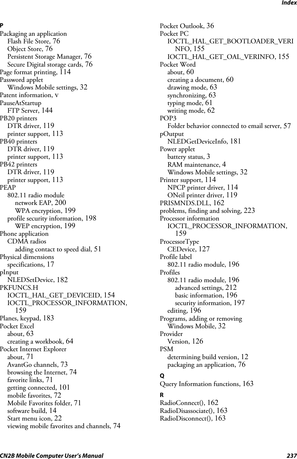 IndexCN2B Mobile Computer User’s Manual 237PPackaging an applicationFlash File Store, 76Object Store, 76Persistent Storage Manager, 76Secure Digital storage cards, 76Page format printing, 114Password appletWindows Mobile settings, 32Patent information, vPauseAtStartupFTP Server, 144PB20 printersDTR driver, 119printer support, 113PB40 printersDTR driver, 119printer support, 113PB42 printersDTR driver, 119printer support, 113PEAP802.11 radio modulenetwork EAP, 200WPA encryption, 199profile security information, 198WEP encryption, 199Phone applicationCDMA radiosadding contact to speed dial, 51Physical dimensionsspecifications, 17pInputNLEDSetDevice, 182PKFUNCS.HIOCTL_HAL_GET_DEVICEID, 154IOCTL_PROCESSOR_INFORMATION,159Planes, keypad, 183Pocket Excelabout, 63creating a workbook, 64Pocket Internet Explorerabout, 71AvantGo channels, 73browsing the Internet, 74favorite links, 71getting connected, 101mobile favorites, 72Mobile Favorites folder, 71software build, 14Start menu icon, 22viewing mobile favorites and channels, 74Pocket Outlook, 36Pocket PCIOCTL_HAL_GET_BOOTLOADER_VERINFO, 155IOCTL_HAL_GET_OAL_VERINFO, 155Pocket Wordabout, 60creating a document, 60drawing mode, 63synchronizing, 63typing mode, 61writing mode, 62POP3Folder behavior connected to email server, 57pOutputNLEDGetDeviceInfo, 181Power appletbattery status, 3RAM maintenance, 4Windows Mobile settings, 32Printer support, 114NPCP printer driver, 114ONeil printer driver, 119PRISMNDS.DLL, 162problems, finding and solving, 223Processor informationIOCTL_PROCESSOR_INFORMATION,159ProcessorTypeCEDevice, 127Profile label802.11 radio module, 196Profiles802.11 radio module, 196advanced settings, 212basic information, 196security information, 197editing, 196Programs, adding or removingWindows Mobile, 32ProviderVersion, 126PSMdetermining build version, 12packaging an application, 76QQuery Information functions, 163RRadioConnect(), 162RadioDisassociate(), 163RadioDisconnect(), 163