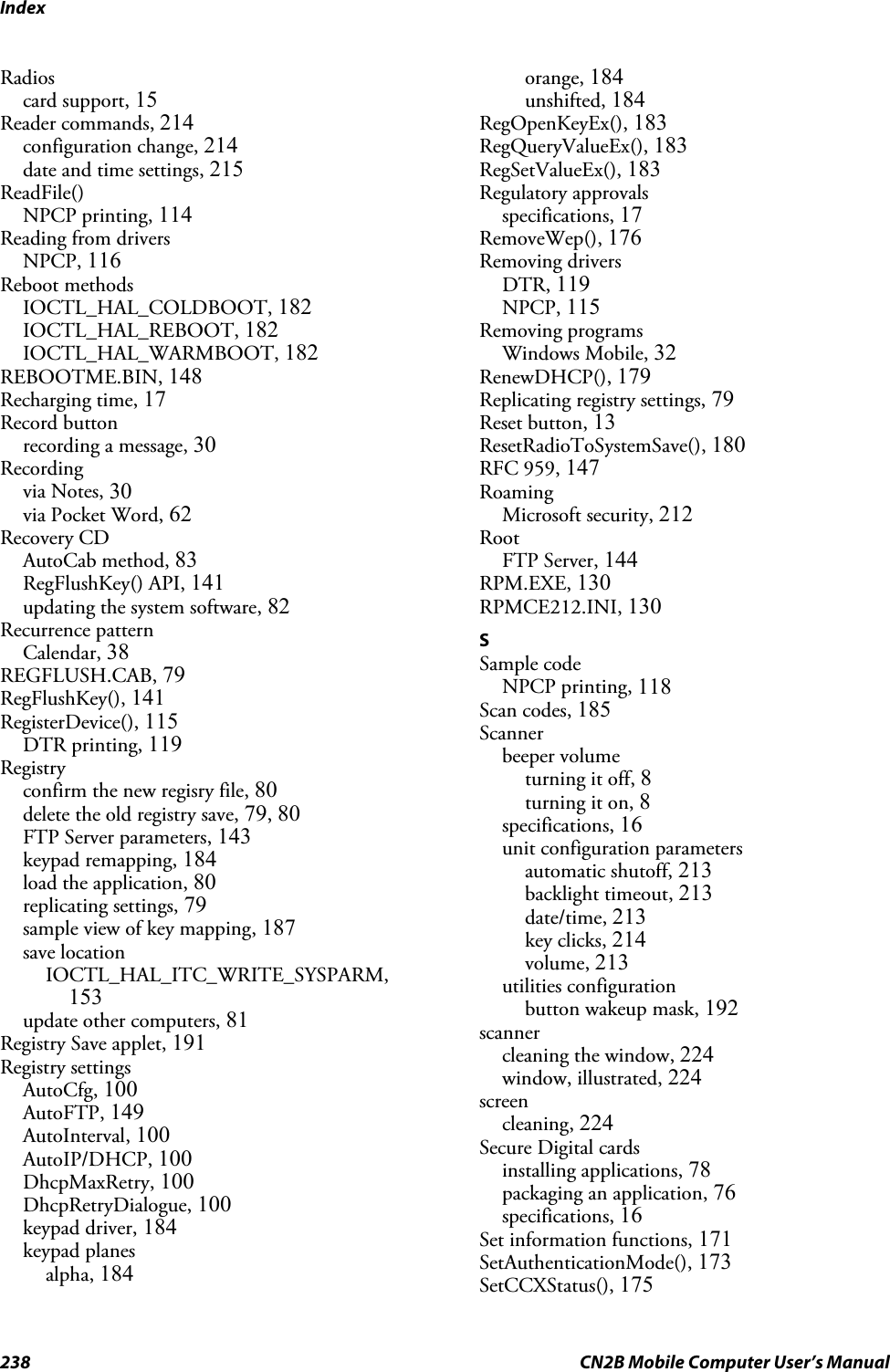 Index238 CN2B Mobile Computer User’s ManualRadioscard support, 15Reader commands, 214configuration change, 214date and time settings, 215ReadFile()NPCP printing, 114Reading from driversNPCP, 116Reboot methodsIOCTL_HAL_COLDBOOT, 182IOCTL_HAL_REBOOT, 182IOCTL_HAL_WARMBOOT, 182REBOOTME.BIN, 148Recharging time, 17Record buttonrecording a message, 30Recordingvia Notes, 30via Pocket Word, 62Recovery CDAutoCab method, 83RegFlushKey() API, 141updating the system software, 82Recurrence patternCalendar, 38REGFLUSH.CAB, 79RegFlushKey(), 141RegisterDevice(), 115DTR printing, 119Registryconfirm the new regisry file, 80delete the old registry save, 79, 80FTP Server parameters, 143keypad remapping, 184load the application, 80replicating settings, 79sample view of key mapping, 187save locationIOCTL_HAL_ITC_WRITE_SYSPARM,153update other computers, 81Registry Save applet, 191Registry settingsAutoCfg, 100AutoFTP, 149AutoInterval, 100AutoIP/DHCP, 100DhcpMaxRetry, 100DhcpRetryDialogue, 100keypad driver, 184keypad planesalpha, 184orange, 184unshifted, 184RegOpenKeyEx(), 183RegQueryValueEx(), 183RegSetValueEx(), 183Regulatory approvalsspecifications, 17RemoveWep(), 176Removing driversDTR, 119NPCP, 115Removing programsWindows Mobile, 32RenewDHCP(), 179Replicating registry settings, 79Reset button, 13ResetRadioToSystemSave(), 180RFC 959, 147RoamingMicrosoft security, 212RootFTP Server, 144RPM.EXE, 130RPMCE212.INI, 130SSample codeNPCP printing, 118Scan codes, 185Scannerbeeper volumeturning it off, 8turning it on, 8specifications, 16unit configuration parametersautomatic shutoff, 213backlight timeout, 213date/time, 213key clicks, 214volume, 213utilities configurationbutton wakeup mask, 192scannercleaning the window, 224window, illustrated, 224screencleaning, 224Secure Digital cardsinstalling applications, 78packaging an application, 76specifications, 16Set information functions, 171SetAuthenticationMode(), 173SetCCXStatus(), 175