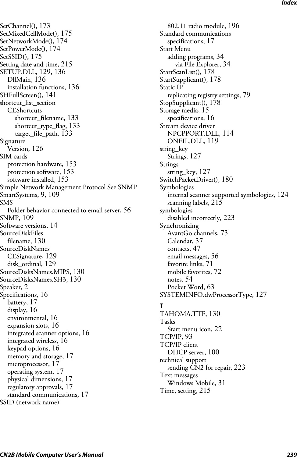 IndexCN2B Mobile Computer User’s Manual 239SetChannel(), 173SetMixedCellMode(), 175SetNetworkMode(), 174SetPowerMode(), 174SetSSID(), 175Setting date and time, 215SETUP.DLL, 129, 136DllMain, 136installation functions, 136SHFullScreen(), 141shortcut_list_sectionCEShortcutsshortcut_filename, 133shortcut_type_flag, 133target_file_path, 133SignatureVersion, 126SIM cardsprotection hardware, 153protection software, 153software installed, 153Simple Network Management Protocol See SNMPSmartSystems, 9, 109SMSFolder behavior connected to email server, 56SNMP, 109Software versions, 14SourceDiskFilesfilename, 130SourceDiskNamesCESignature, 129disk_ordinal, 129SourceDisksNames.MIPS, 130SourceDisksNames.SH3, 130Speaker, 2Specifications, 16battery, 17display, 16environmental, 16expansion slots, 16integrated scanner options, 16integrated wireless, 16keypad options, 16memory and storage, 17microprocessor, 17operating system, 17physical dimensions, 17regulatory approvals, 17standard communications, 17SSID (network name)802.11 radio module, 196Standard communicationsspecifications, 17Start Menuadding programs, 34via File Explorer, 34StartScanList(), 178StartSupplicant(), 178Static IPreplicating registry settings, 79StopSupplicant(), 178Storage media, 15specifications, 16Stream device driverNPCPPORT.DLL, 114ONEIL.DLL, 119string_keyStrings, 127Stringsstring_key, 127SwitchPacketDriver(), 180Symbologiesinternal scanner supported symbologies, 124scanning labels, 215symbologiesdisabled incorrectly, 223SynchronizingAvantGo channels, 73Calendar, 37contacts, 47email messages, 56favorite links, 71mobile favorites, 72notes, 54Pocket Word, 63SYSTEMINFO.dwProcessorType, 127TTAHOMA.TTF, 130TasksStart menu icon, 22TCP/IP, 93TCP/IP clientDHCP server, 100technical supportsending CN2 for repair, 223Text messagesWindows Mobile, 31Time, setting, 215