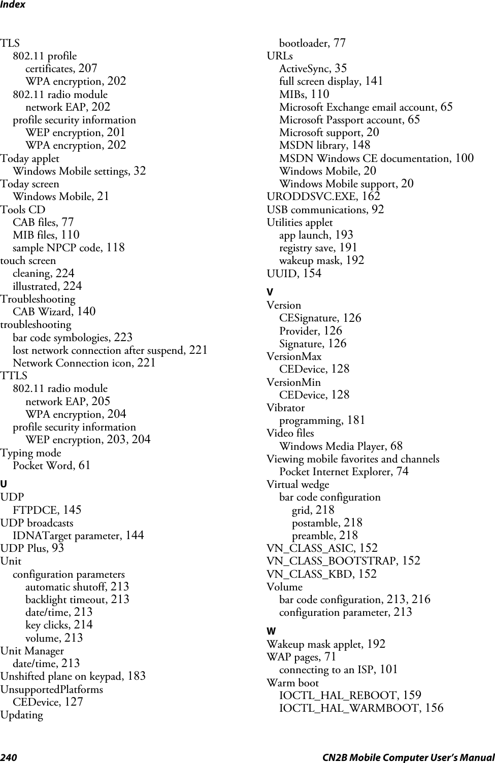 Index240 CN2B Mobile Computer User’s ManualTLS802.11 profilecertificates, 207WPA encryption, 202802.11 radio modulenetwork EAP, 202profile security informationWEP encryption, 201WPA encryption, 202Today appletWindows Mobile settings, 32Today screenWindows Mobile, 21Tools CDCAB files, 77MIB files, 110sample NPCP code, 118touch screencleaning, 224illustrated, 224TroubleshootingCAB Wizard, 140troubleshootingbar code symbologies, 223lost network connection after suspend, 221Network Connection icon, 221TTLS802.11 radio modulenetwork EAP, 205WPA encryption, 204profile security informationWEP encryption, 203, 204Typing modePocket Word, 61UUDPFTPDCE, 145UDP broadcastsIDNATarget parameter, 144UDP Plus, 93Unitconfiguration parametersautomatic shutoff, 213backlight timeout, 213date/time, 213key clicks, 214volume, 213Unit Managerdate/time, 213Unshifted plane on keypad, 183UnsupportedPlatformsCEDevice, 127Updatingbootloader, 77URLsActiveSync, 35full screen display, 141MIBs, 110Microsoft Exchange email account, 65Microsoft Passport account, 65Microsoft support, 20MSDN library, 148MSDN Windows CE documentation, 100Windows Mobile, 20Windows Mobile support, 20URODDSVC.EXE, 162USB communications, 92Utilities appletapp launch, 193registry save, 191wakeup mask, 192UUID, 154VVersionCESignature, 126Provider, 126Signature, 126VersionMaxCEDevice, 128VersionMinCEDevice, 128Vibratorprogramming, 181Video filesWindows Media Player, 68Viewing mobile favorites and channelsPocket Internet Explorer, 74Virtual wedgebar code configurationgrid, 218postamble, 218preamble, 218VN_CLASS_ASIC, 152VN_CLASS_BOOTSTRAP, 152VN_CLASS_KBD, 152Volumebar code configuration, 213, 216configuration parameter, 213WWakeup mask applet, 192WAP pages, 71connecting to an ISP, 101Warm bootIOCTL_HAL_REBOOT, 159IOCTL_HAL_WARMBOOT, 156