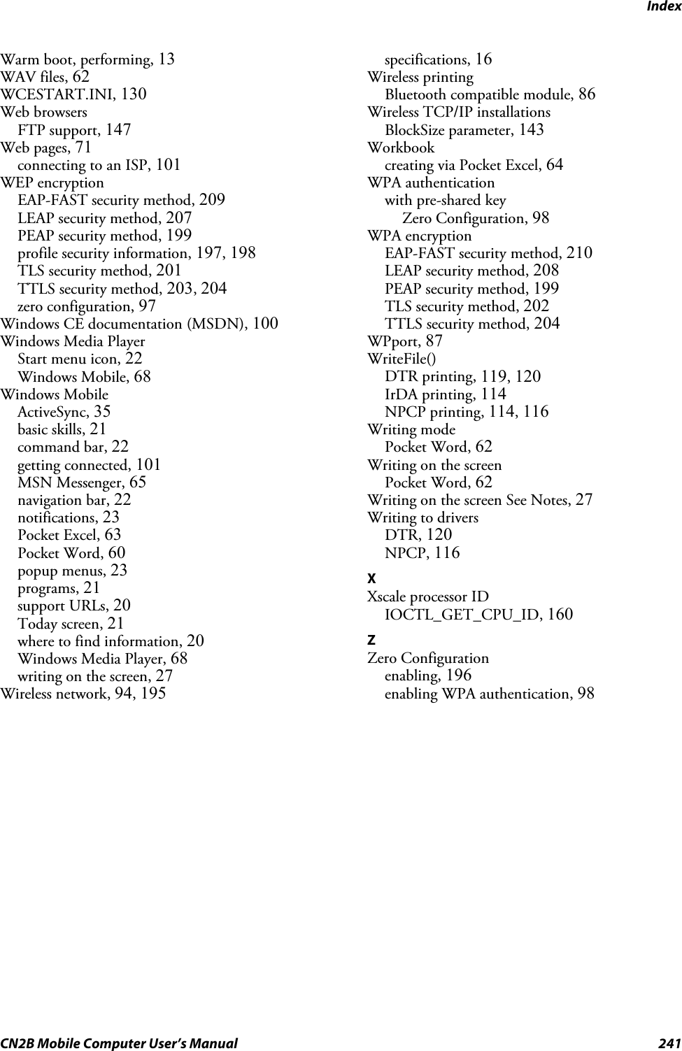 IndexCN2B Mobile Computer User’s Manual 241Warm boot, performing, 13WAV files, 62WCESTART.INI, 130Web browsersFTP support, 147Web pages, 71connecting to an ISP, 101WEP encryptionEAP-FAST security method, 209LEAP security method, 207PEAP security method, 199profile security information, 197, 198TLS security method, 201TTLS security method, 203, 204zero configuration, 97Windows CE documentation (MSDN), 100Windows Media PlayerStart menu icon, 22Windows Mobile, 68Windows MobileActiveSync, 35basic skills, 21command bar, 22getting connected, 101MSN Messenger, 65navigation bar, 22notifications, 23Pocket Excel, 63Pocket Word, 60popup menus, 23programs, 21support URLs, 20Today screen, 21where to find information, 20Windows Media Player, 68writing on the screen, 27Wireless network, 94, 195specifications, 16Wireless printingBluetooth compatible module, 86Wireless TCP/IP installationsBlockSize parameter, 143Workbookcreating via Pocket Excel, 64WPA authenticationwith pre-shared keyZero Configuration, 98WPA encryptionEAP-FAST security method, 210LEAP security method, 208PEAP security method, 199TLS security method, 202TTLS security method, 204WPport, 87WriteFile()DTR printing, 119, 120IrDA printing, 114NPCP printing, 114, 116Writing modePocket Word, 62Writing on the screenPocket Word, 62Writing on the screen See Notes, 27Writing to driversDTR, 120NPCP, 116XXscale processor IDIOCTL_GET_CPU_ID, 160ZZero Configurationenabling, 196enabling WPA authentication, 98