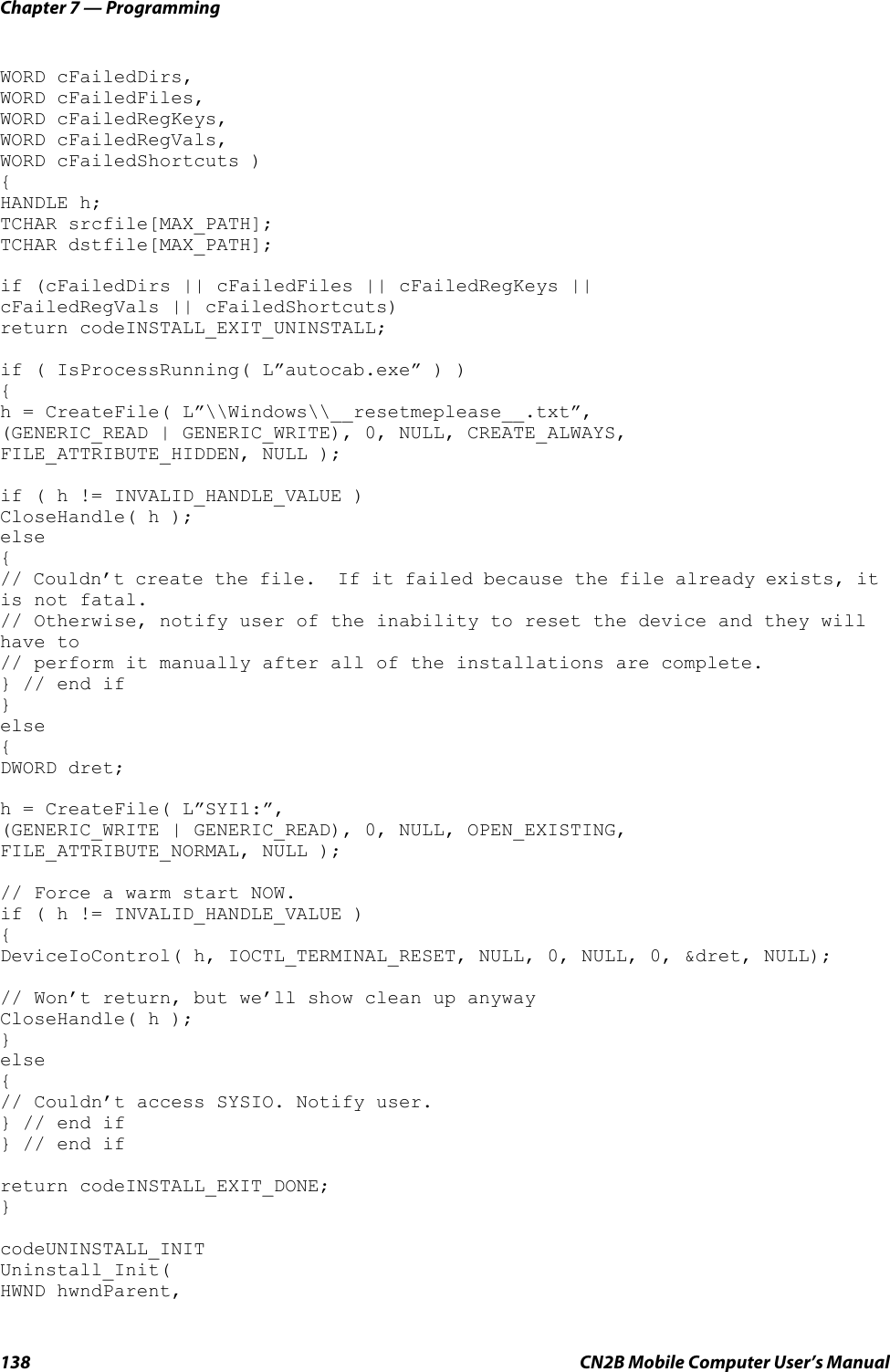 Chapter 7 — Programming138 CN2B Mobile Computer User’s ManualWORD cFailedDirs, WORD cFailedFiles, WORD cFailedRegKeys, WORD cFailedRegVals,    WORD cFailedShortcuts ) {HANDLE h;TCHAR srcfile[MAX_PATH];TCHAR dstfile[MAX_PATH];if (cFailedDirs || cFailedFiles || cFailedRegKeys || cFailedRegVals || cFailedShortcuts)return codeINSTALL_EXIT_UNINSTALL;if ( IsProcessRunning( L”autocab.exe” ) ){h = CreateFile( L”\\Windows\\__resetmeplease__.txt”,(GENERIC_READ | GENERIC_WRITE), 0, NULL, CREATE_ALWAYS,FILE_ATTRIBUTE_HIDDEN, NULL );if ( h != INVALID_HANDLE_VALUE )CloseHandle( h );else{// Couldn’t create the file.  If it failed because the file already exists, it is not fatal. // Otherwise, notify user of the inability to reset the device and they will have to// perform it manually after all of the installations are complete.} // end if}else{DWORD dret;h = CreateFile( L”SYI1:”, (GENERIC_WRITE | GENERIC_READ), 0, NULL, OPEN_EXISTING,FILE_ATTRIBUTE_NORMAL, NULL );// Force a warm start NOW.if ( h != INVALID_HANDLE_VALUE ){DeviceIoControl( h, IOCTL_TERMINAL_RESET, NULL, 0, NULL, 0, &amp;dret, NULL);// Won’t return, but we’ll show clean up anywayCloseHandle( h );}else{// Couldn’t access SYSIO. Notify user.} // end if} // end ifreturn codeINSTALL_EXIT_DONE;}codeUNINSTALL_INIT Uninstall_Init(HWND hwndParent, 