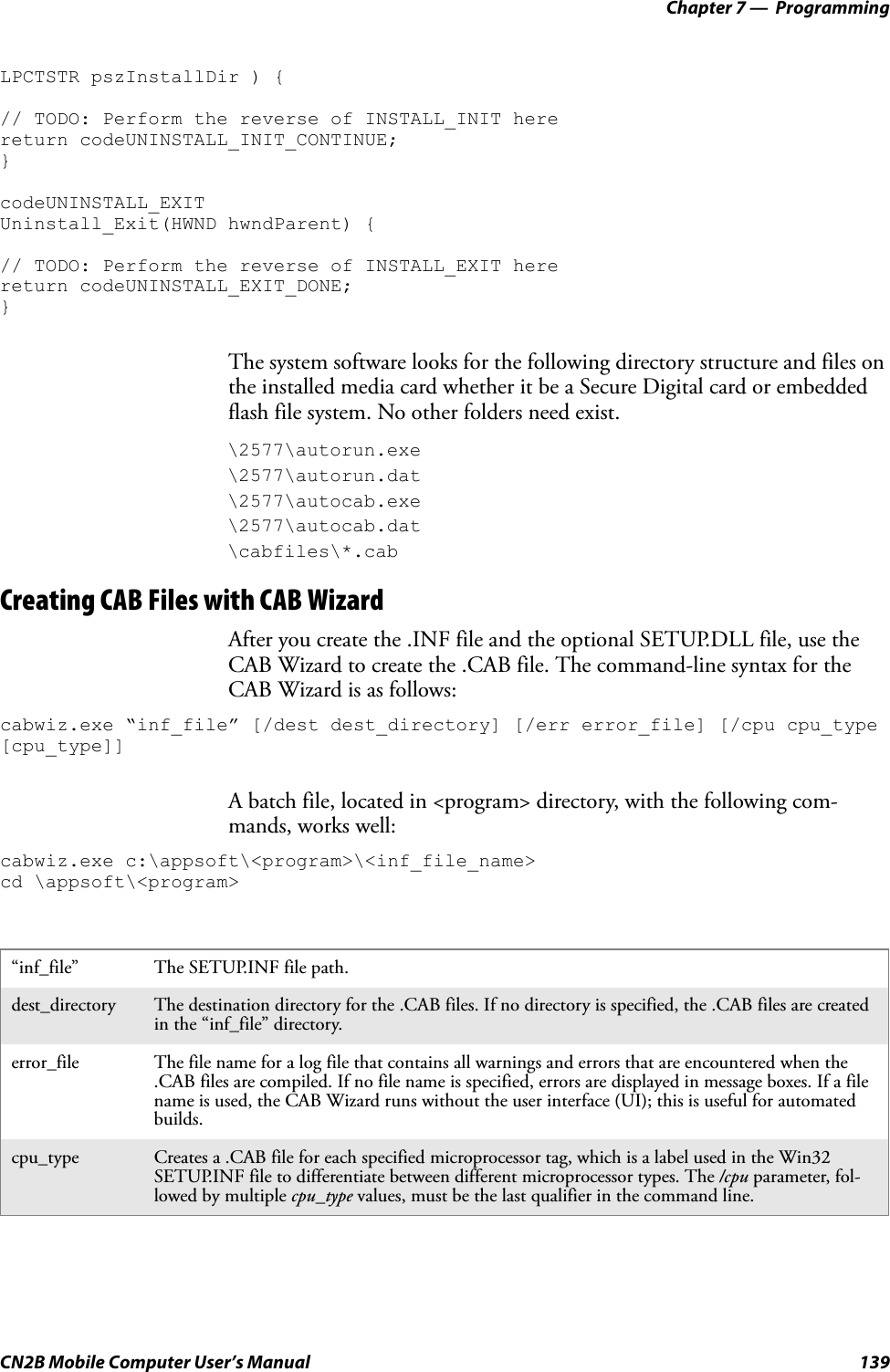 Chapter 7 —  ProgrammingCN2B Mobile Computer User’s Manual 139LPCTSTR pszInstallDir ) {// TODO: Perform the reverse of INSTALL_INIT herereturn codeUNINSTALL_INIT_CONTINUE;}codeUNINSTALL_EXIT Uninstall_Exit(HWND hwndParent) {// TODO: Perform the reverse of INSTALL_EXIT herereturn codeUNINSTALL_EXIT_DONE;}The system software looks for the following directory structure and files on the installed media card whether it be a Secure Digital card or embedded flash file system. No other folders need exist.\2577\autorun.exe\2577\autorun.dat\2577\autocab.exe\2577\autocab.dat\cabfiles\*.cabCreating CAB Files with CAB WizardAfter you create the .INF file and the optional SETUP.DLL file, use the CAB Wizard to create the .CAB file. The command-line syntax for the CAB Wizard is as follows:cabwiz.exe “inf_file” [/dest dest_directory] [/err error_file] [/cpu cpu_type [cpu_type]]A batch file, located in &lt;program&gt; directory, with the following com-mands, works well:cabwiz.exe c:\appsoft\&lt;program&gt;\&lt;inf_file_name&gt;cd \appsoft\&lt;program&gt;“inf_file” The SETUP.INF file path.dest_directory The destination directory for the .CAB files. If no directory is specified, the .CAB files are created in the “inf_file” directory.error_file The file name for a log file that contains all warnings and errors that are encountered when the .CAB files are compiled. If no file name is specified, errors are displayed in message boxes. If a file name is used, the CAB Wizard runs without the user interface (UI); this is useful for automated builds.cpu_type Creates a .CAB file for each specified microprocessor tag, which is a label used in the Win32 SETUP.INF file to differentiate between different microprocessor types. The /cpu parameter, fol-lowed by multiple cpu_type values, must be the last qualifier in the command line.