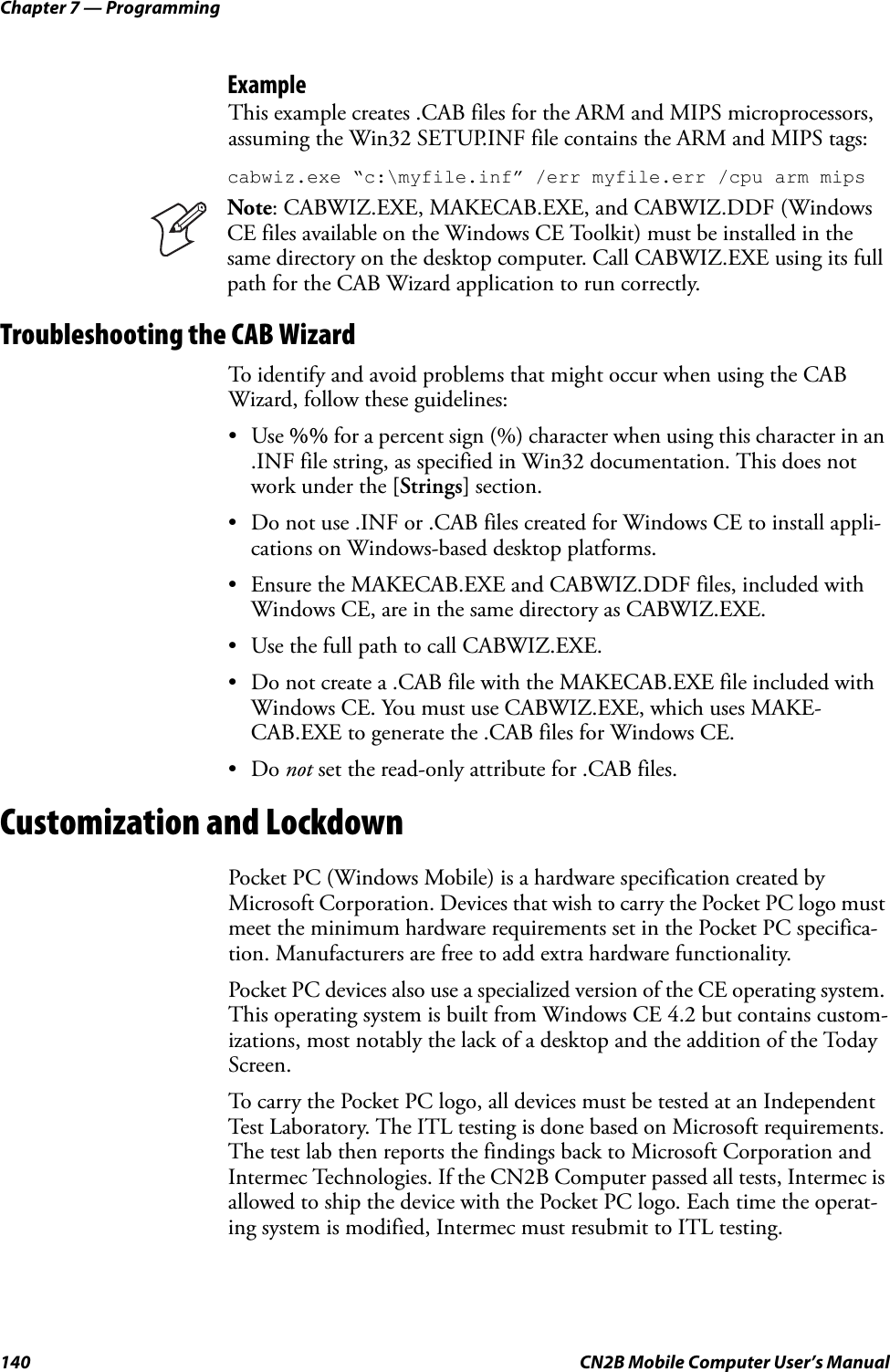 Chapter 7 — Programming140 CN2B Mobile Computer User’s ManualExampleThis example creates .CAB files for the ARM and MIPS microprocessors, assuming the Win32 SETUP.INF file contains the ARM and MIPS tags:cabwiz.exe “c:\myfile.inf” /err myfile.err /cpu arm mipsTroubleshooting the CAB WizardTo identify and avoid problems that might occur when using the CAB Wizard, follow these guidelines:•Use %% for a percent sign (%) character when using this character in an .INF file string, as specified in Win32 documentation. This does not work under the [Strings] section.• Do not use .INF or .CAB files created for Windows CE to install appli-cations on Windows-based desktop platforms.• Ensure the MAKECAB.EXE and CABWIZ.DDF files, included with Windows CE, are in the same directory as CABWIZ.EXE.• Use the full path to call CABWIZ.EXE.• Do not create a .CAB file with the MAKECAB.EXE file included with Windows CE. You must use CABWIZ.EXE, which uses MAKE-CAB.EXE to generate the .CAB files for Windows CE.•Do not set the read-only attribute for .CAB files.Customization and LockdownPocket PC (Windows Mobile) is a hardware specification created by Microsoft Corporation. Devices that wish to carry the Pocket PC logo must meet the minimum hardware requirements set in the Pocket PC specifica-tion. Manufacturers are free to add extra hardware functionality.Pocket PC devices also use a specialized version of the CE operating system. This operating system is built from Windows CE 4.2 but contains custom-izations, most notably the lack of a desktop and the addition of the Today Screen.To carry the Pocket PC logo, all devices must be tested at an Independent Test Laboratory. The ITL testing is done based on Microsoft requirements. The test lab then reports the findings back to Microsoft Corporation and Intermec Technologies. If the CN2B Computer passed all tests, Intermec is allowed to ship the device with the Pocket PC logo. Each time the operat-ing system is modified, Intermec must resubmit to ITL testing.Note: CABWIZ.EXE, MAKECAB.EXE, and CABWIZ.DDF (Windows CE files available on the Windows CE Toolkit) must be installed in the same directory on the desktop computer. Call CABWIZ.EXE using its full path for the CAB Wizard application to run correctly.