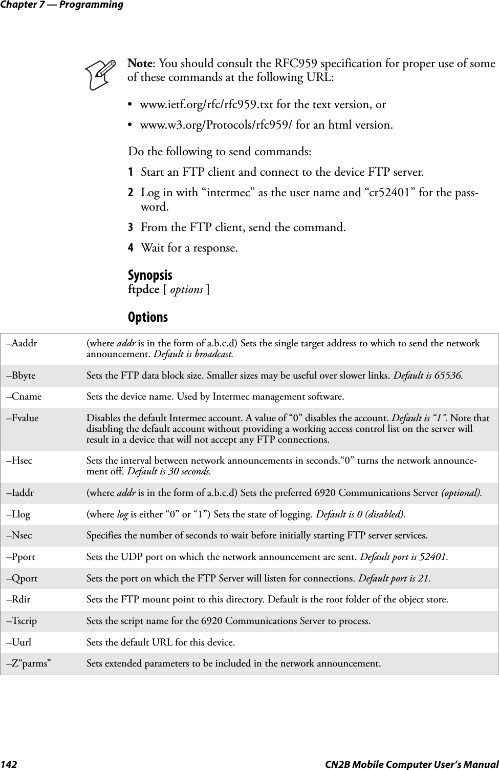 Chapter 7 — Programming142 CN2B Mobile Computer User’s ManualDo the following to send commands:1Start an FTP client and connect to the device FTP server.2Log in with “intermec” as the user name and “cr52401” for the pass-word.3From the FTP client, send the command.4Wait for a response.Synopsisftpdce [ options ]OptionsNote: You should consult the RFC959 specification for proper use of some of these commands at the following URL:• www.ietf.org/rfc/rfc959.txt for the text version, or• www.w3.org/Protocols/rfc959/ for an html version.–Aaddr (where addr is in the form of a.b.c.d) Sets the single target address to which to send the network announcement. Default is broadcast.–Bbyte Sets the FTP data block size. Smaller sizes may be useful over slower links. Default is 65536.–Cname Sets the device name. Used by Intermec management software.–Fvalue Disables the default Intermec account. A value of “0” disables the account. Default is “1”. Note that disabling the default account without providing a working access control list on the server will result in a device that will not accept any FTP connections.–Hsec Sets the interval between network announcements in seconds.“0” turns the network announce-ment off. Default is 30 seconds.–Iaddr (where addr is in the form of a.b.c.d) Sets the preferred 6920 Communications Server (optional).–Llog (where log is either “0” or “1”) Sets the state of logging. Default is 0 (disabled).–Nsec Specifies the number of seconds to wait before initially starting FTP server services.–Pport Sets the UDP port on which the network announcement are sent. Default port is 52401.–Qport Sets the port on which the FTP Server will listen for connections. Default port is 21.–Rdir Sets the FTP mount point to this directory. Default is the root folder of the object store.–Tscrip Sets the script name for the 6920 Communications Server to process.–Uurl Sets the default URL for this device.–Z“parms” Sets extended parameters to be included in the network announcement.