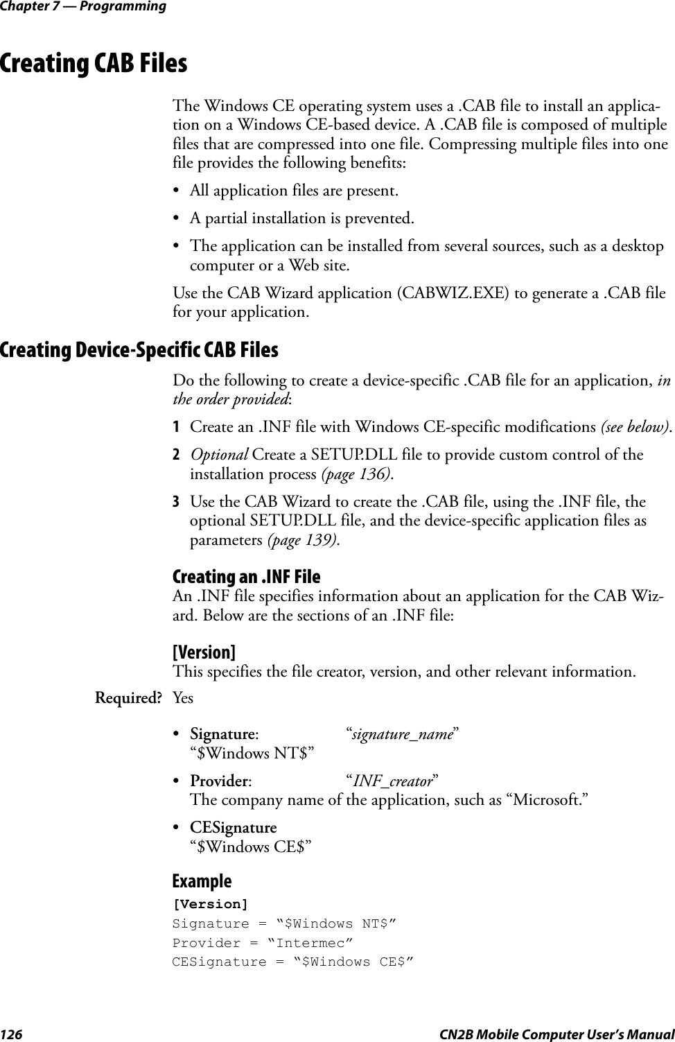 Chapter 7 — Programming126 CN2B Mobile Computer User’s ManualCreating CAB FilesThe Windows CE operating system uses a .CAB file to install an applica-tion on a Windows CE-based device. A .CAB file is composed of multiple files that are compressed into one file. Compressing multiple files into one file provides the following benefits:• All application files are present.• A partial installation is prevented.• The application can be installed from several sources, such as a desktop computer or a Web site.Use the CAB Wizard application (CABWIZ.EXE) to generate a .CAB file for your application.Creating Device-Specific CAB FilesDo the following to create a device-specific .CAB file for an application, in the order provided:1Create an .INF file with Windows CE-specific modifications (see below).2Optional Create a SETUP.DLL file to provide custom control of the installation process (page 136).3Use the CAB Wizard to create the .CAB file, using the .INF file, the optional SETUP.DLL file, and the device-specific application files as parameters (page 139).Creating an .INF FileAn .INF file specifies information about an application for the CAB Wiz-ard. Below are the sections of an .INF file:[Version]This specifies the file creator, version, and other relevant information.•Signature:“signature_name”“$Windows NT$”•Provider:“INF_creator”The company name of the application, such as “Microsoft.”•CESignature“$Windows CE$”Example[Version]Signature = “$Windows NT$”Provider = “Intermec”CESignature = “$Windows CE$”Required? Yes