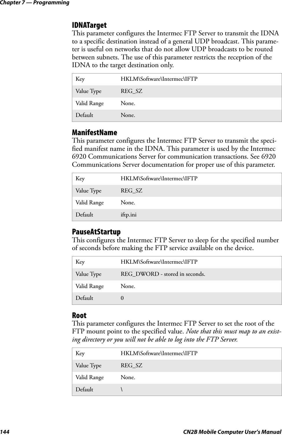 Chapter 7 — Programming144 CN2B Mobile Computer User’s ManualIDNATargetThis parameter configures the Intermec FTP Server to transmit the IDNA to a specific destination instead of a general UDP broadcast. This parame-ter is useful on networks that do not allow UDP broadcasts to be routed between subnets. The use of this parameter restricts the reception of the IDNA to the target destination only.ManifestNameThis parameter configures the Intermec FTP Server to transmit the speci-fied manifest name in the IDNA. This parameter is used by the Intermec 6920 Communications Server for communication transactions. See 6920 Communications Server documentation for proper use of this parameter.PauseAtStartupThis configures the Intermec FTP Server to sleep for the specified number of seconds before making the FTP service available on the device.RootThis parameter configures the Intermec FTP Server to set the root of the FTP mount point to the specified value. Note that this must map to an exist-ing directory or you will not be able to log into the FTP Server.Key HKLM\Software\Intermec\IFTPValue Type REG_SZValid Range None.Default None.Key HKLM\Software\Intermec\IFTPValue Type REG_SZValid Range None.Default iftp.iniKey HKLM\Software\Intermec\IFTPValue Type REG_DWORD - stored in seconds.Valid Range None.Default 0Key HKLM\Software\Intermec\IFTPValue Type REG_SZValid Range None.Default \