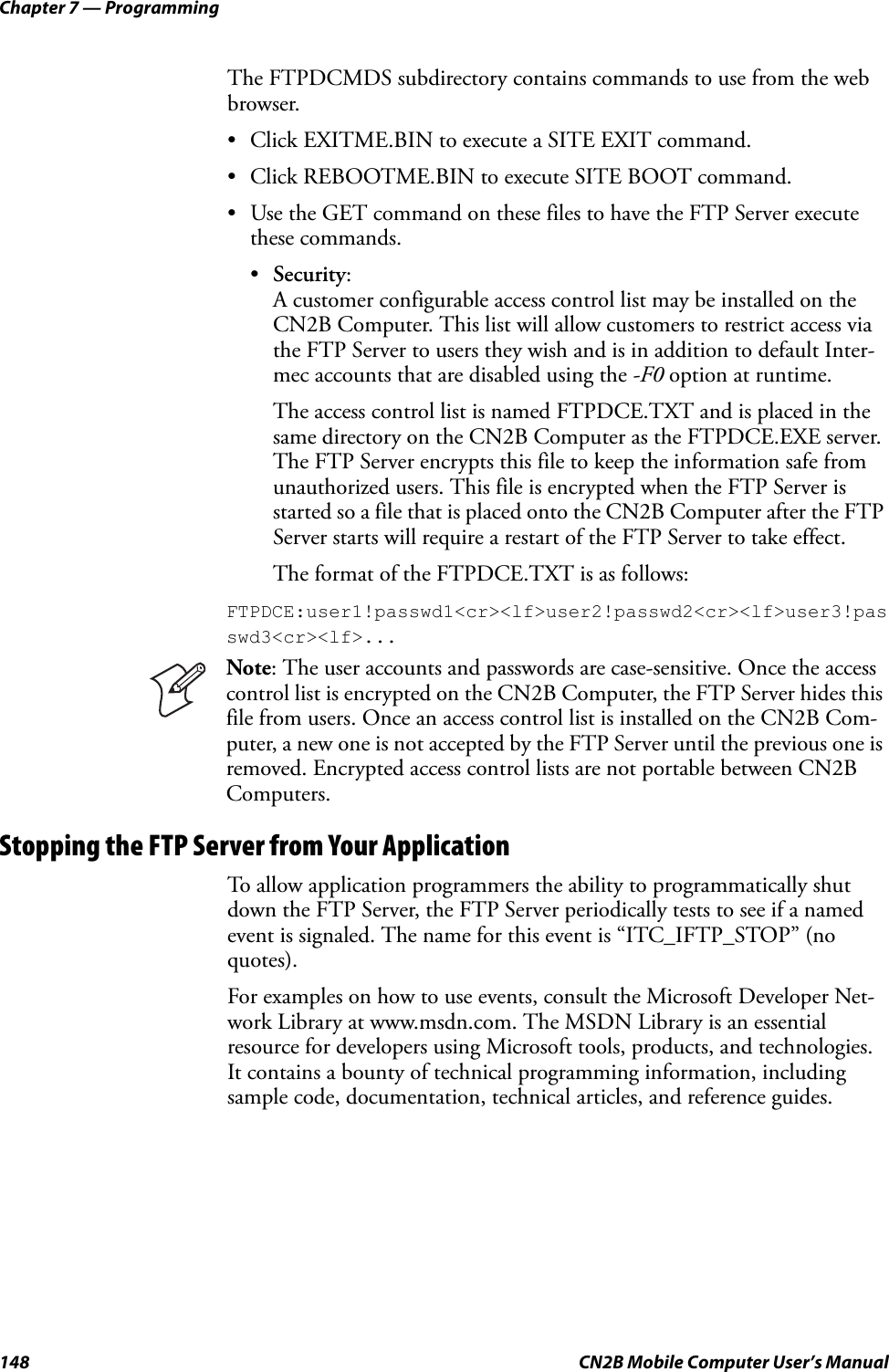 Chapter 7 — Programming148 CN2B Mobile Computer User’s ManualThe FTPDCMDS subdirectory contains commands to use from the web browser. • Click EXITME.BIN to execute a SITE EXIT command. • Click REBOOTME.BIN to execute SITE BOOT command. • Use the GET command on these files to have the FTP Server execute these commands.•Security:A customer configurable access control list may be installed on the CN2B Computer. This list will allow customers to restrict access via the FTP Server to users they wish and is in addition to default Inter-mec accounts that are disabled using the -F0 option at runtime.The access control list is named FTPDCE.TXT and is placed in the same directory on the CN2B Computer as the FTPDCE.EXE server. The FTP Server encrypts this file to keep the information safe from unauthorized users. This file is encrypted when the FTP Server is started so a file that is placed onto the CN2B Computer after the FTP Server starts will require a restart of the FTP Server to take effect.The format of the FTPDCE.TXT is as follows:FTPDCE:user1!passwd1&lt;cr&gt;&lt;lf&gt;user2!passwd2&lt;cr&gt;&lt;lf&gt;user3!passwd3&lt;cr&gt;&lt;lf&gt;...Stopping the FTP Server from Your ApplicationTo allow application programmers the ability to programmatically shut down the FTP Server, the FTP Server periodically tests to see if a named event is signaled. The name for this event is “ITC_IFTP_STOP” (no quotes).For examples on how to use events, consult the Microsoft Developer Net-work Library at www.msdn.com. The MSDN Library is an essential resource for developers using Microsoft tools, products, and technologies. It contains a bounty of technical programming information, including sample code, documentation, technical articles, and reference guides.Note: The user accounts and passwords are case-sensitive. Once the access control list is encrypted on the CN2B Computer, the FTP Server hides this file from users. Once an access control list is installed on the CN2B Com-puter, a new one is not accepted by the FTP Server until the previous one is removed. Encrypted access control lists are not portable between CN2B Computers.