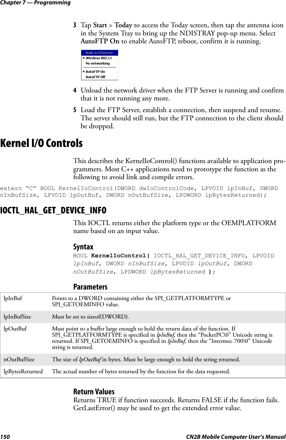 Chapter 7 — Programming150 CN2B Mobile Computer User’s Manual3Tap  Start &gt; To d a y to access the Today screen, then tap the antenna icon in the System Tray to bring up the NDISTRAY pop-up menu. Select AutoFTP On to enable AutoFTP, reboot, confirm it is running.4Unload the network driver when the FTP Server is running and confirm that it is not running any more.5Load the FTP Server, establish a connection, then suspend and resume. The server should still run, but the FTP connection to the client should be dropped.Kernel I/O ControlsThis describes the KernelIoControl() functions available to application pro-grammers. Most C++ applications need to prototype the function as the following to avoid link and compile errors.extern “C” BOOL KernelIoControl(DWORD dwIoControlCode, LPVOID lpInBuf, DWORD nInBufSize, LPVOID lpOutBuf, DWORD nOutBufSize, LPDWORD lpBytesReturned);IOCTL_HAL_GET_DEVICE_INFOThis IOCTL returns either the platform type or the OEMPLATFORM name based on an input value.SyntaxBOOL KernelIoControl( IOCTL_HAL_GET_DEVICE_INFO, LPVOID lpInBuf, DWORD nInBufSize, LPVOID lpOutBuf, DWORD nOutBufSize, LPDWORD lpBytesReturned );ParametersReturn ValuesReturns TRUE if function succeeds. Returns FALSE if the function fails. GetLastError() may be used to get the extended error value.lpInBuf Points to a DWORD containing either the SPI_GETPLATFORMTYPE or SPI_GETOEMINFO value.lpInBufSize Must be set to sizeof(DWORD).lpOutBuf Must point to a buffer large enough to hold the return data of the function. If SPI_GETPLATFORMTYPE is specified in lpInBuf, then the “PocketPC\0” Unicode string is returned. If SPI_GETOEMINFO is specified in lpInBuf, then the “Intermec 700\0” Unicode string is returned.nOutBufSize The size of lpOutBuf in bytes. Must be large enough to hold the string returned.lpBytesReturned The actual number of bytes returned by the function for the data requested.