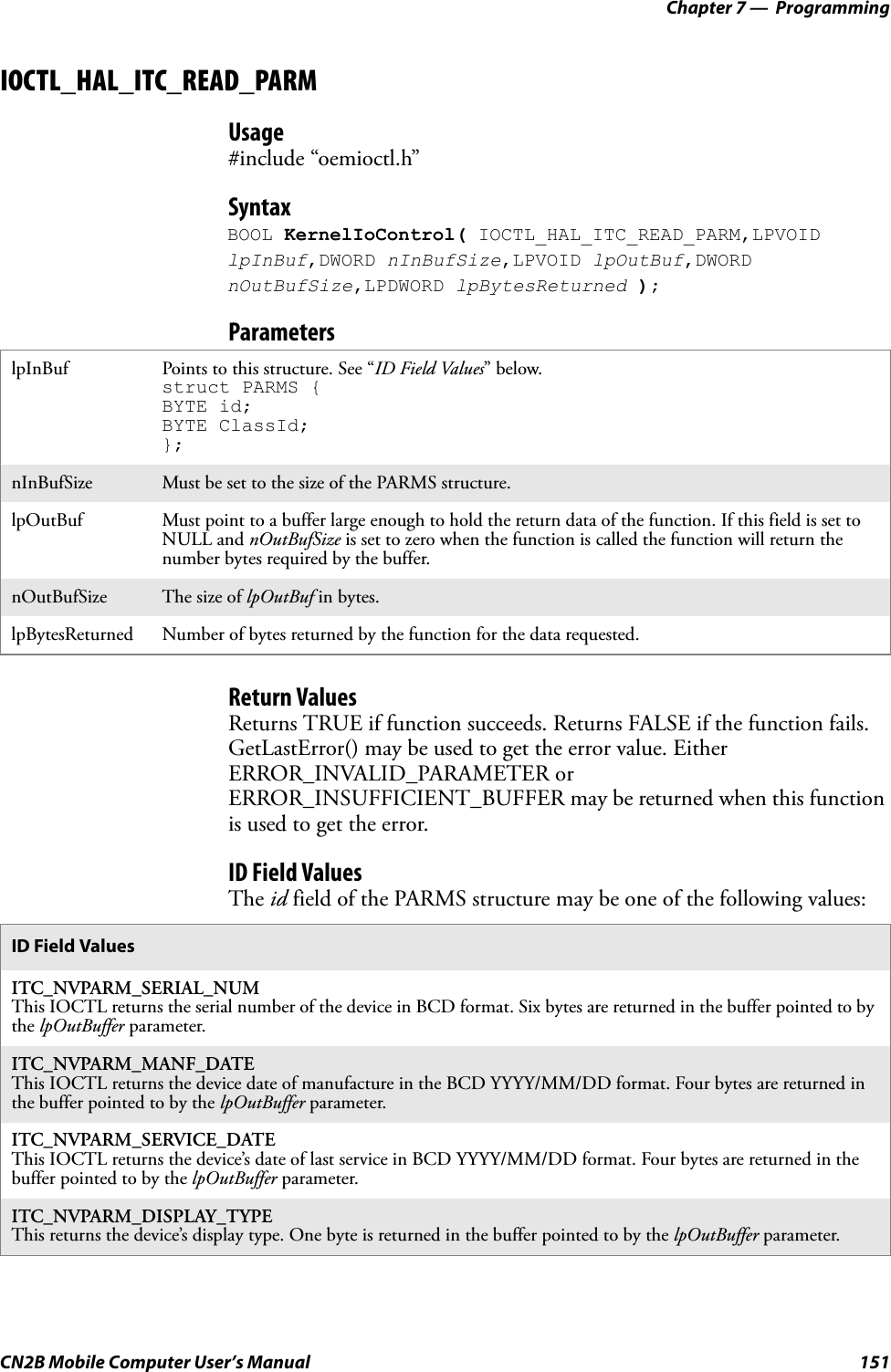 Chapter 7 —  ProgrammingCN2B Mobile Computer User’s Manual 151IOCTL_HAL_ITC_READ_PARMUsage#include “oemioctl.h”SyntaxBOOL KernelIoControl( IOCTL_HAL_ITC_READ_PARM,LPVOID lpInBuf,DWORD nInBufSize,LPVOID lpOutBuf,DWORD nOutBufSize,LPDWORD lpBytesReturned );ParametersReturn ValuesReturns TRUE if function succeeds. Returns FALSE if the function fails. GetLastError() may be used to get the error value. Either ERROR_INVALID_PARAMETER or ERROR_INSUFFICIENT_BUFFER may be returned when this function is used to get the error.ID Field ValuesThe id field of the PARMS structure may be one of the following values:lpInBuf Points to this structure. See “ID Field Values” below.struct PARMS { BYTE id;BYTE ClassId;};nInBufSize Must be set to the size of the PARMS structure.lpOutBuf Must point to a buffer large enough to hold the return data of the function. If this field is set to NULL and nOutBufSize is set to zero when the function is called the function will return the number bytes required by the buffer.nOutBufSize The size of lpOutBuf in bytes.lpBytesReturned Number of bytes returned by the function for the data requested.ID Field ValuesITC_NVPARM_SERIAL_NUMThis IOCTL returns the serial number of the device in BCD format. Six bytes are returned in the buffer pointed to by the lpOutBuffer parameter.ITC_NVPARM_MANF_DATEThis IOCTL returns the device date of manufacture in the BCD YYYY/MM/DD format. Four bytes are returned in the buffer pointed to by the lpOutBuffer parameter.ITC_NVPARM_SERVICE_DATEThis IOCTL returns the device’s date of last service in BCD YYYY/MM/DD format. Four bytes are returned in the buffer pointed to by the lpOutBuffer parameter.ITC_NVPARM_DISPLAY_TYPEThis returns the device’s display type. One byte is returned in the buffer pointed to by the lpOutBuffer parameter.