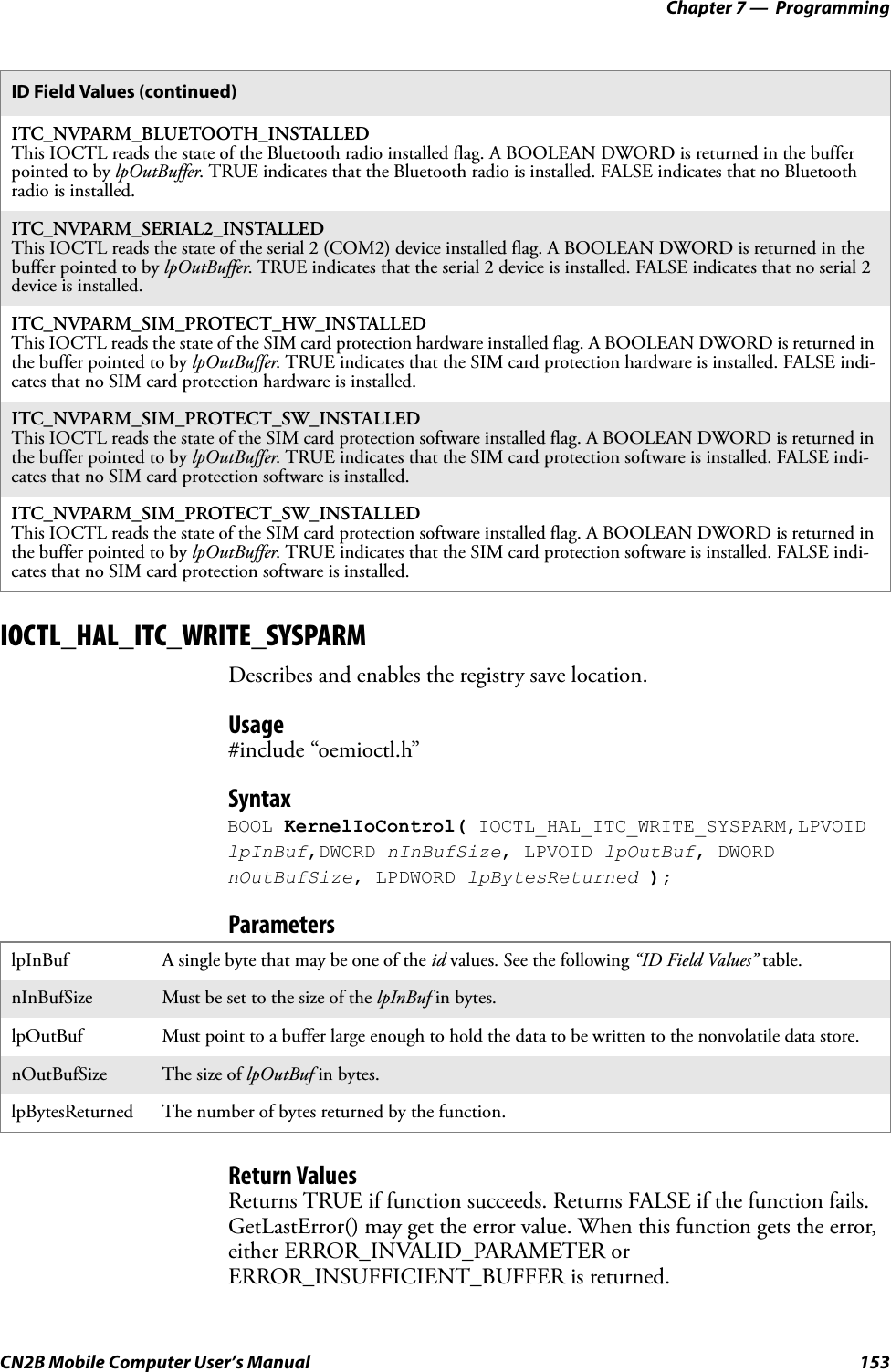 Chapter 7 —  ProgrammingCN2B Mobile Computer User’s Manual 153IOCTL_HAL_ITC_WRITE_SYSPARMDescribes and enables the registry save location.Usage#include “oemioctl.h”SyntaxBOOL KernelIoControl( IOCTL_HAL_ITC_WRITE_SYSPARM,LPVOID lpInBuf,DWORD nInBufSize, LPVOID lpOutBuf, DWORD nOutBufSize, LPDWORD lpBytesReturned );ParametersReturn ValuesReturns TRUE if function succeeds. Returns FALSE if the function fails. GetLastError() may get the error value. When this function gets the error, either ERROR_INVALID_PARAMETER or ERROR_INSUFFICIENT_BUFFER is returned.ITC_NVPARM_BLUETOOTH_INSTALLEDThis IOCTL reads the state of the Bluetooth radio installed flag. A BOOLEAN DWORD is returned in the buffer pointed to by lpOutBuffer. TRUE indicates that the Bluetooth radio is installed. FALSE indicates that no Bluetooth radio is installed.ITC_NVPARM_SERIAL2_INSTALLEDThis IOCTL reads the state of the serial 2 (COM2) device installed flag. A BOOLEAN DWORD is returned in the buffer pointed to by lpOutBuffer. TRUE indicates that the serial 2 device is installed. FALSE indicates that no serial 2 device is installed.ITC_NVPARM_SIM_PROTECT_HW_INSTALLEDThis IOCTL reads the state of the SIM card protection hardware installed flag. A BOOLEAN DWORD is returned in the buffer pointed to by lpOutBuffer. TRUE indicates that the SIM card protection hardware is installed. FALSE indi-cates that no SIM card protection hardware is installed.ITC_NVPARM_SIM_PROTECT_SW_INSTALLEDThis IOCTL reads the state of the SIM card protection software installed flag. A BOOLEAN DWORD is returned in the buffer pointed to by lpOutBuffer. TRUE indicates that the SIM card protection software is installed. FALSE indi-cates that no SIM card protection software is installed.ITC_NVPARM_SIM_PROTECT_SW_INSTALLEDThis IOCTL reads the state of the SIM card protection software installed flag. A BOOLEAN DWORD is returned in the buffer pointed to by lpOutBuffer. TRUE indicates that the SIM card protection software is installed. FALSE indi-cates that no SIM card protection software is installed.lpInBuf A single byte that may be one of the id values. See the following “ID Field Values” table.nInBufSize Must be set to the size of the lpInBuf in bytes.lpOutBuf Must point to a buffer large enough to hold the data to be written to the nonvolatile data store.nOutBufSize The size of lpOutBuf in bytes.lpBytesReturned The number of bytes returned by the function.ID Field Values (continued)