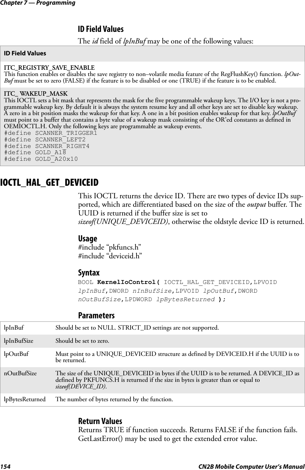 Chapter 7 — Programming154 CN2B Mobile Computer User’s ManualID Field ValuesThe id field of lpInBuf may be one of the following values:IOCTL_HAL_GET_DEVICEIDThis IOCTL returns the device ID. There are two types of device IDs sup-ported, which are differentiated based on the size of the output buffer. The UUID is returned if the buffer size is set to sizeof(UNIQUE_DEVICEID), otherwise the oldstyle device ID is returned.Usage#include “pkfuncs.h”#include “deviceid.h”SyntaxBOOL KernelIoControl( IOCTL_HAL_GET_DEVICEID,LPVOID lpInBuf,DWORD nInBufSize,LPVOID lpOutBuf,DWORD nOutBufSize,LPDWORD lpBytesReturned );ParametersReturn ValuesReturns TRUE if function succeeds. Returns FALSE if the function fails. GetLastError() may be used to get the extended error value.ID Field ValuesITC_REGISTRY_SAVE_ENABLEThis function enables or disables the save registry to non–volatile media feature of the RegFlushKey() function. lpOut-Buf must be set to zero (FALSE) if the feature is to be disabled or one (TRUE) if the feature is to be enabled.ITC_ WAKEUP_MASKThis IOCTL sets a bit mask that represents the mask for the five programmable wakeup keys. The I/O key is not a pro-grammable wakeup key. By default it is always the system resume key and all other keys are set to disable key wakeup. A zero in a bit position masks the wakeup for that key. A one in a bit position enables wakeup for that key. lpOutBuf must point to a buffer that contains a byte value of a wakeup mask consisting of the OR’ed constants as defined in OEMIOCTL.H. Only the following keys are programmable as wakeup events.#define SCANNER_TRIGGER1#define SCANNER_LEFT2#define SCANNER_RIGHT4#define GOLD_A18#define GOLD_A20x10lpInBuf Should be set to NULL. STRICT_ID settings are not supported.lpInBufSize Should be set to zero.lpOutBuf Must point to a UNIQUE_DEVICEID structure as defined by DEVICEID.H if the UUID is to be returned.nOutBufSize The size of the UNIQUE_DEVICEID in bytes if the UUID is to be returned. A DEVICE_ID as defined by PKFUNCS.H is returned if the size in bytes is greater than or equal to sizeof(DEVICE_ID).lpBytesReturned The number of bytes returned by the function.