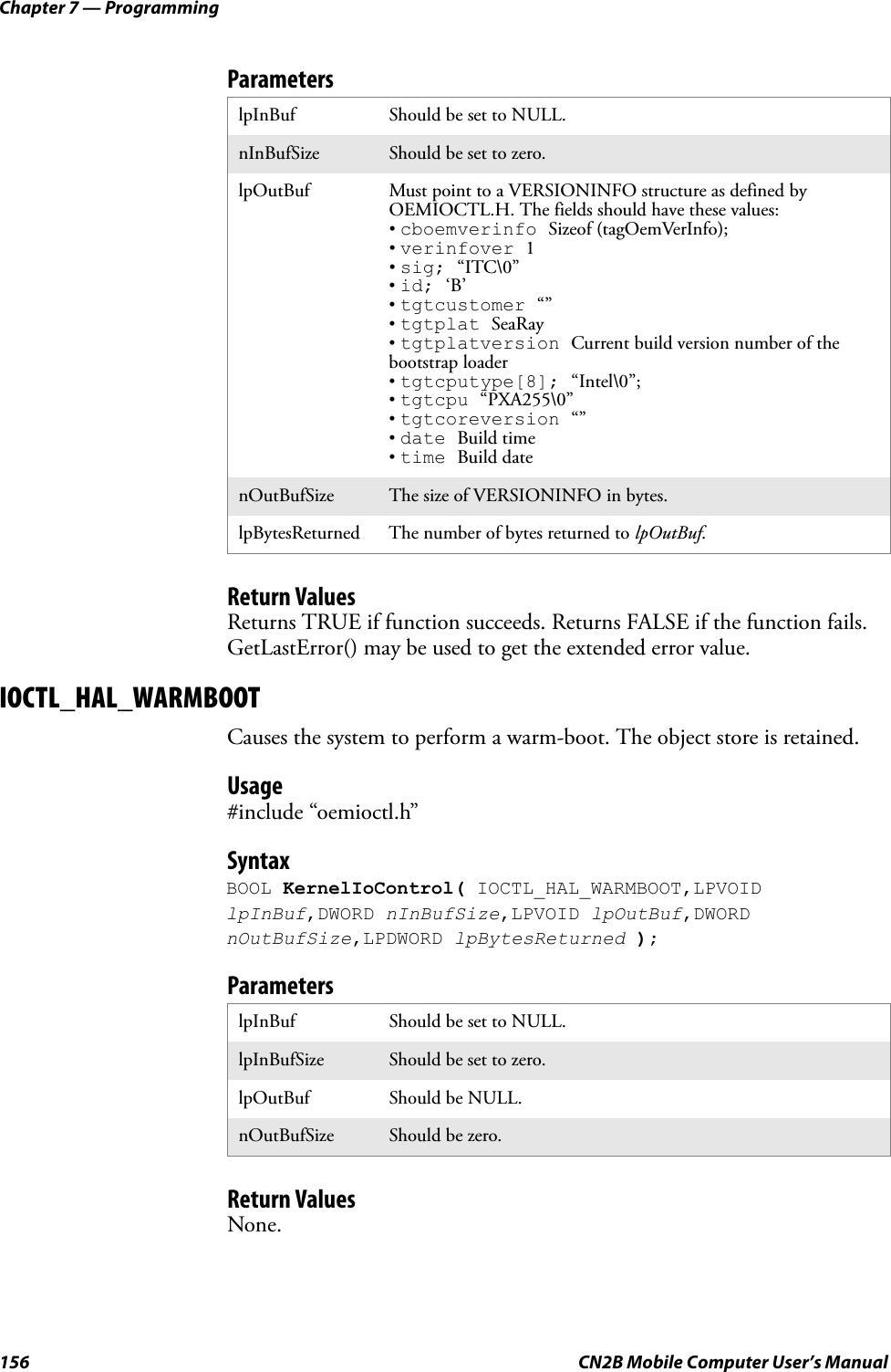 Chapter 7 — Programming156 CN2B Mobile Computer User’s ManualParametersReturn ValuesReturns TRUE if function succeeds. Returns FALSE if the function fails. GetLastError() may be used to get the extended error value.IOCTL_HAL_WARMBOOTCauses the system to perform a warm-boot. The object store is retained.Usage#include “oemioctl.h”SyntaxBOOL KernelIoControl( IOCTL_HAL_WARMBOOT,LPVOID lpInBuf,DWORD nInBufSize,LPVOID lpOutBuf,DWORD nOutBufSize,LPDWORD lpBytesReturned );ParametersReturn ValuesNone.lpInBuf Should be set to NULL.nInBufSize Should be set to zero.lpOutBuf Must point to a VERSIONINFO structure as defined by OEMIOCTL.H. The fields should have these values: • cboemverinfo Sizeof (tagOemVerInfo);• verinfover 1• sig; “ITC\0”• id; ‘B’• tgtcustomer “”• tgtplat SeaRay• tgtplatversion Current build version number of the bootstrap loader• tgtcputype[8]; “Intel\0”;• tgtcpu “PXA255\0”• tgtcoreversion “”• date Build time• time Build datenOutBufSize The size of VERSIONINFO in bytes.lpBytesReturned The number of bytes returned to lpOutBuf.lpInBuf Should be set to NULL.lpInBufSize Should be set to zero.lpOutBuf Should be NULL.nOutBufSize Should be zero.