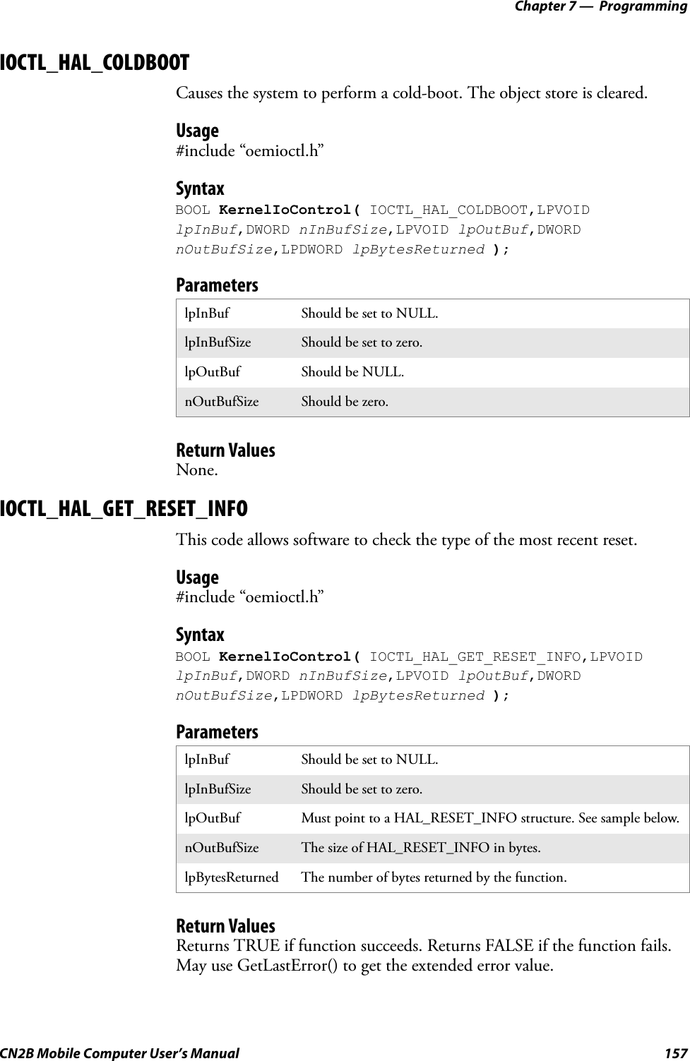 Chapter 7 —  ProgrammingCN2B Mobile Computer User’s Manual 157IOCTL_HAL_COLDBOOTCauses the system to perform a cold-boot. The object store is cleared.Usage#include “oemioctl.h”SyntaxBOOL KernelIoControl( IOCTL_HAL_COLDBOOT,LPVOID lpInBuf,DWORD nInBufSize,LPVOID lpOutBuf,DWORD nOutBufSize,LPDWORD lpBytesReturned );ParametersReturn ValuesNone.IOCTL_HAL_GET_RESET_INFOThis code allows software to check the type of the most recent reset.Usage#include “oemioctl.h”SyntaxBOOL KernelIoControl( IOCTL_HAL_GET_RESET_INFO,LPVOID lpInBuf,DWORD nInBufSize,LPVOID lpOutBuf,DWORD nOutBufSize,LPDWORD lpBytesReturned );ParametersReturn ValuesReturns TRUE if function succeeds. Returns FALSE if the function fails. May use GetLastError() to get the extended error value.lpInBuf Should be set to NULL.lpInBufSize Should be set to zero.lpOutBuf Should be NULL.nOutBufSize Should be zero.lpInBuf Should be set to NULL.lpInBufSize Should be set to zero.lpOutBuf Must point to a HAL_RESET_INFO structure. See sample below.nOutBufSize The size of HAL_RESET_INFO in bytes.lpBytesReturned The number of bytes returned by the function.