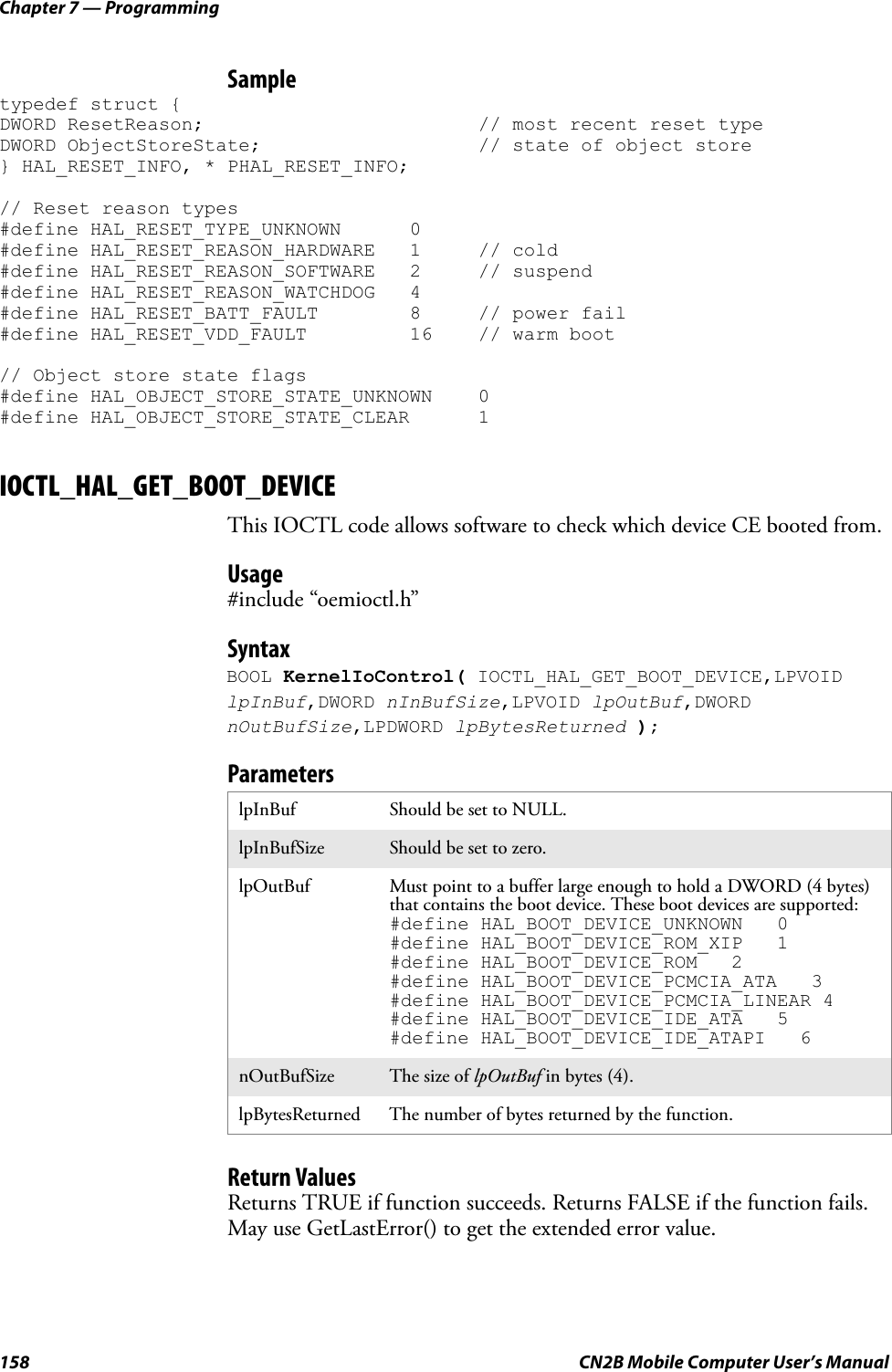 Chapter 7 — Programming158 CN2B Mobile Computer User’s ManualSampletypedef struct {DWORD ResetReason; // most recent reset typeDWORD ObjectStoreState; // state of object store} HAL_RESET_INFO, * PHAL_RESET_INFO;// Reset reason types#define HAL_RESET_TYPE_UNKNOWN 0#define HAL_RESET_REASON_HARDWARE 1 // cold#define HAL_RESET_REASON_SOFTWARE 2 // suspend#define HAL_RESET_REASON_WATCHDOG 4#define HAL_RESET_BATT_FAULT 8 // power fail#define HAL_RESET_VDD_FAULT 16 // warm boot// Object store state flags#define HAL_OBJECT_STORE_STATE_UNKNOWN 0#define HAL_OBJECT_STORE_STATE_CLEAR 1IOCTL_HAL_GET_BOOT_DEVICEThis IOCTL code allows software to check which device CE booted from.Usage#include “oemioctl.h”SyntaxBOOL KernelIoControl( IOCTL_HAL_GET_BOOT_DEVICE,LPVOID lpInBuf,DWORD nInBufSize,LPVOID lpOutBuf,DWORD nOutBufSize,LPDWORD lpBytesReturned );ParametersReturn ValuesReturns TRUE if function succeeds. Returns FALSE if the function fails. May use GetLastError() to get the extended error value.lpInBuf Should be set to NULL.lpInBufSize Should be set to zero.lpOutBuf Must point to a buffer large enough to hold a DWORD (4 bytes) that contains the boot device. These boot devices are supported:#define HAL_BOOT_DEVICE_UNKNOWN   0#define HAL_BOOT_DEVICE_ROM_XIP   1#define HAL_BOOT_DEVICE_ROM   2#define HAL_BOOT_DEVICE_PCMCIA_ATA   3#define HAL_BOOT_DEVICE_PCMCIA_LINEAR 4#define HAL_BOOT_DEVICE_IDE_ATA   5#define HAL_BOOT_DEVICE_IDE_ATAPI   6nOutBufSize The size of lpOutBuf in bytes (4).lpBytesReturned The number of bytes returned by the function.