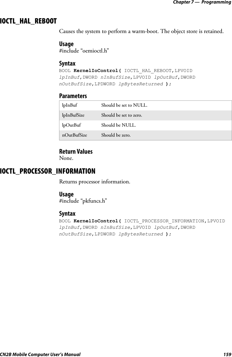 Chapter 7 —  ProgrammingCN2B Mobile Computer User’s Manual 159IOCTL_HAL_REBOOTCauses the system to perform a warm-boot. The object store is retained.Usage#include “oemioctl.h”SyntaxBOOL KernelIoControl( IOCTL_HAL_REBOOT,LPVOID lpInBuf,DWORD nInBufSize,LPVOID lpOutBuf,DWORD nOutBufSize,LPDWORD lpBytesReturned );ParametersReturn ValuesNone.IOCTL_PROCESSOR_INFORMATIONReturns processor information.Usage#include “pkfuncs.h”SyntaxBOOL KernelIoControl( IOCTL_PROCESSOR_INFORMATION,LPVOID lpInBuf,DWORD nInBufSize,LPVOID lpOutBuf,DWORD nOutBufSize,LPDWORD lpBytesReturned );lpInBuf Should be set to NULL.lpInBufSize Should be set to zero.lpOutBuf Should be NULL.nOutBufSize Should be zero.