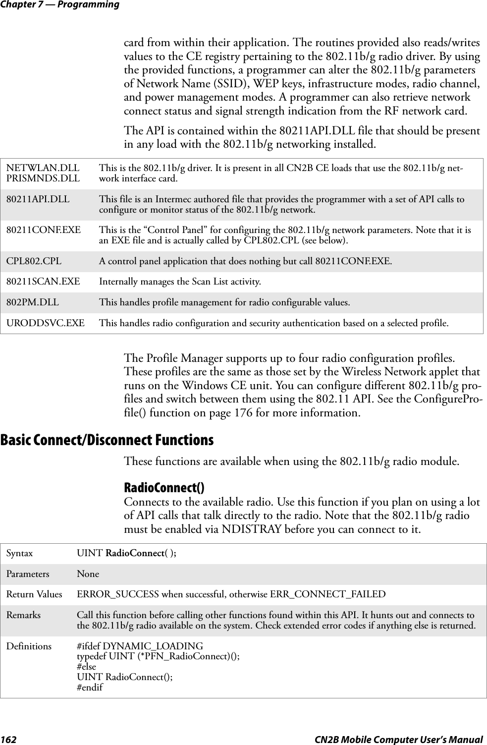 Chapter 7 — Programming162 CN2B Mobile Computer User’s Manualcard from within their application. The routines provided also reads/writes values to the CE registry pertaining to the 802.11b/g radio driver. By using the provided functions, a programmer can alter the 802.11b/g parameters of Network Name (SSID), WEP keys, infrastructure modes, radio channel, and power management modes. A programmer can also retrieve network connect status and signal strength indication from the RF network card.The API is contained within the 80211API.DLL file that should be present in any load with the 802.11b/g networking installed.The Profile Manager supports up to four radio configuration profiles. These profiles are the same as those set by the Wireless Network applet that runs on the Windows CE unit. You can configure different 802.11b/g pro-files and switch between them using the 802.11 API. See the ConfigurePro-file() function on page 176 for more information.Basic Connect/Disconnect FunctionsThese functions are available when using the 802.11b/g radio module.RadioConnect()Connects to the available radio. Use this function if you plan on using a lot of API calls that talk directly to the radio. Note that the 802.11b/g radio must be enabled via NDISTRAY before you can connect to it.NETWLAN.DLLPRISMNDS.DLL This is the 802.11b/g driver. It is present in all CN2B CE loads that use the 802.11b/g net-work interface card.80211API.DLL This file is an Intermec authored file that provides the programmer with a set of API calls to configure or monitor status of the 802.11b/g network.80211CONF.EXE This is the “Control Panel” for configuring the 802.11b/g network parameters. Note that it is an EXE file and is actually called by CPL802.CPL (see below).CPL802.CPL A control panel application that does nothing but call 80211CONF.EXE.80211SCAN.EXE Internally manages the Scan List activity.802PM.DLL This handles profile management for radio configurable values.URODDSVC.EXE This handles radio configuration and security authentication based on a selected profile.Syntax UINT RadioConnect( );Parameters NoneReturn Values ERROR_SUCCESS when successful, otherwise ERR_CONNECT_FAILEDRemarks Call this function before calling other functions found within this API. It hunts out and connects to the 802.11b/g radio available on the system. Check extended error codes if anything else is returned.Definitions #ifdef DYNAMIC_LOADINGtypedef UINT (*PFN_RadioConnect)();#elseUINT RadioConnect();#endif