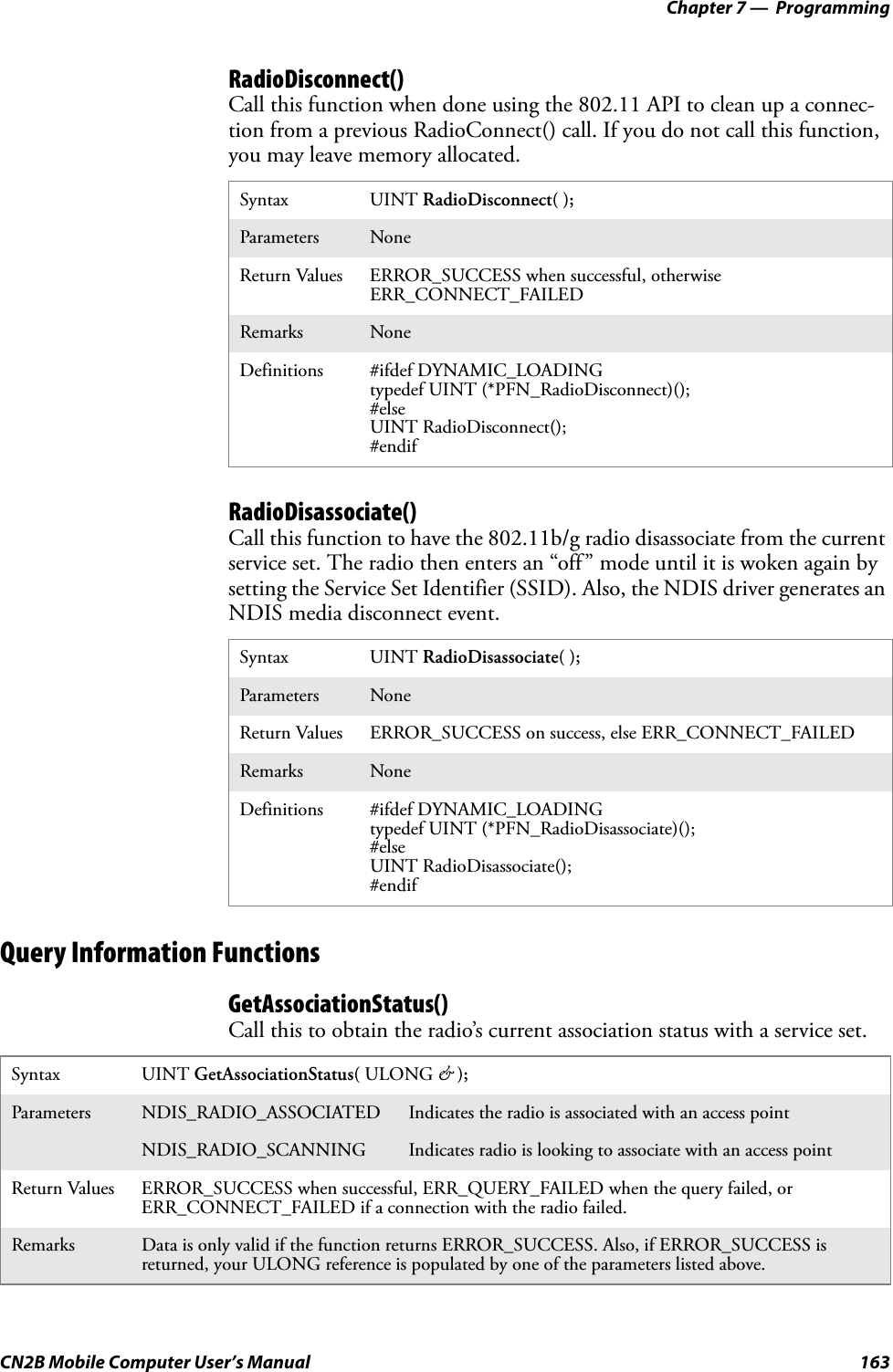 Chapter 7 —  ProgrammingCN2B Mobile Computer User’s Manual 163RadioDisconnect()Call this function when done using the 802.11 API to clean up a connec-tion from a previous RadioConnect() call. If you do not call this function, you may leave memory allocated.RadioDisassociate()Call this function to have the 802.11b/g radio disassociate from the current service set. The radio then enters an “off” mode until it is woken again by setting the Service Set Identifier (SSID). Also, the NDIS driver generates an NDIS media disconnect event.Query Information FunctionsGetAssociationStatus()Call this to obtain the radio’s current association status with a service set.Syntax UINT RadioDisconnect( );Parameters NoneReturn Values ERROR_SUCCESS when successful, otherwise ERR_CONNECT_FAILEDRemarks NoneDefinitions #ifdef DYNAMIC_LOADINGtypedef UINT (*PFN_RadioDisconnect)();#elseUINT RadioDisconnect();#endifSyntax UINT RadioDisassociate( );Parameters NoneReturn Values ERROR_SUCCESS on success, else ERR_CONNECT_FAILEDRemarks NoneDefinitions #ifdef DYNAMIC_LOADINGtypedef UINT (*PFN_RadioDisassociate)();#elseUINT RadioDisassociate();#endifSyntax UINT GetAssociationStatus( ULONG &amp; );Parameters NDIS_RADIO_ASSOCIATED Indicates the radio is associated with an access pointNDIS_RADIO_SCANNING Indicates radio is looking to associate with an access pointReturn Values ERROR_SUCCESS when successful, ERR_QUERY_FAILED when the query failed, or ERR_CONNECT_FAILED if a connection with the radio failed.Remarks Data is only valid if the function returns ERROR_SUCCESS. Also, if ERROR_SUCCESS is returned, your ULONG reference is populated by one of the parameters listed above.