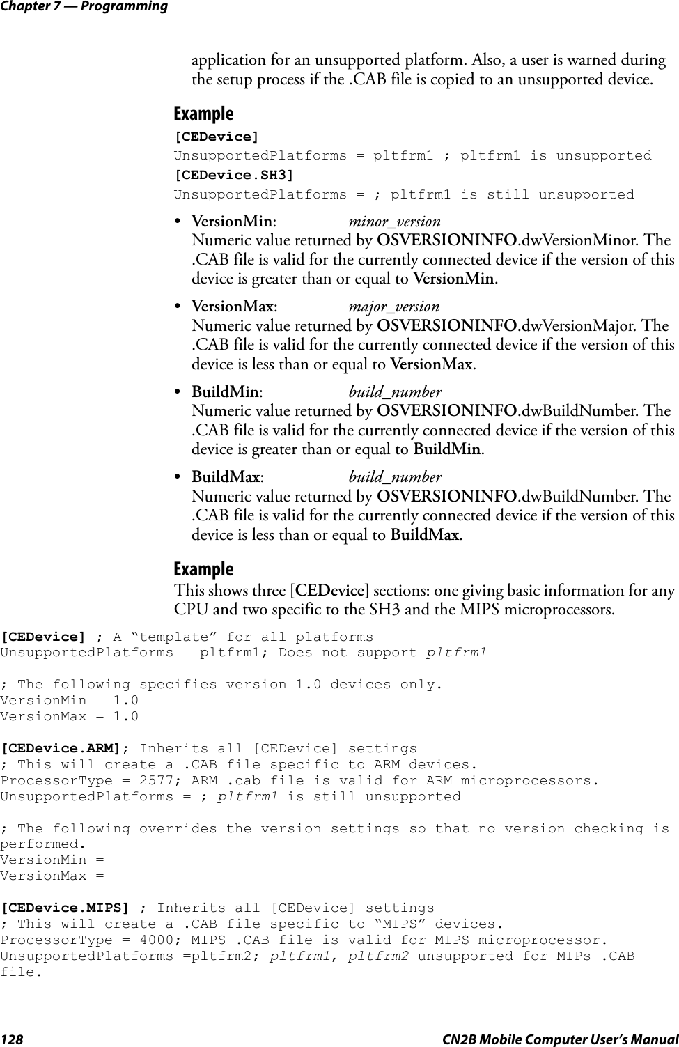 Chapter 7 — Programming128 CN2B Mobile Computer User’s Manualapplication for an unsupported platform. Also, a user is warned during the setup process if the .CAB file is copied to an unsupported device.Example[CEDevice]UnsupportedPlatforms = pltfrm1 ; pltfrm1 is unsupported[CEDevice.SH3]UnsupportedPlatforms = ; pltfrm1 is still unsupported•VersionMin:minor_versionNumeric value returned by OSVERSIONINFO.dwVersionMinor. The .CAB file is valid for the currently connected device if the version of this device is greater than or equal to VersionMin.•VersionMax:major_versionNumeric value returned by OSVERSIONINFO.dwVersionMajor. The .CAB file is valid for the currently connected device if the version of this device is less than or equal to VersionMax.•BuildMin:build_numberNumeric value returned by OSVERSIONINFO.dwBuildNumber. The .CAB file is valid for the currently connected device if the version of this device is greater than or equal to BuildMin.•BuildMax:build_numberNumeric value returned by OSVERSIONINFO.dwBuildNumber. The .CAB file is valid for the currently connected device if the version of this device is less than or equal to BuildMax.ExampleThis shows three [CEDevice] sections: one giving basic information for any CPU and two specific to the SH3 and the MIPS microprocessors.[CEDevice] ; A “template” for all platformsUnsupportedPlatforms = pltfrm1; Does not support pltfrm1; The following specifies version 1.0 devices only.VersionMin = 1.0VersionMax = 1.0[CEDevice.ARM]; Inherits all [CEDevice] settings; This will create a .CAB file specific to ARM devices.ProcessorType = 2577; ARM .cab file is valid for ARM microprocessors.UnsupportedPlatforms = ; pltfrm1 is still unsupported; The following overrides the version settings so that no version checking is performed.VersionMin =VersionMax =[CEDevice.MIPS] ; Inherits all [CEDevice] settings; This will create a .CAB file specific to “MIPS” devices.ProcessorType = 4000; MIPS .CAB file is valid for MIPS microprocessor.UnsupportedPlatforms =pltfrm2; pltfrm1, pltfrm2 unsupported for MIPs .CAB file.