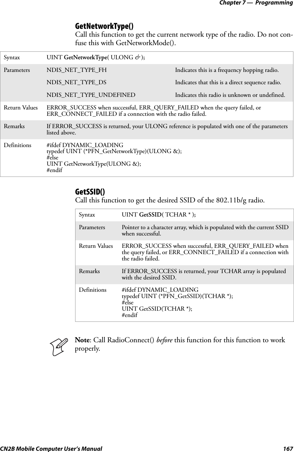 Chapter 7 —  ProgrammingCN2B Mobile Computer User’s Manual 167GetNetworkType()Call this function to get the current network type of the radio. Do not con-fuse this with GetNetworkMode().GetSSID()Call this function to get the desired SSID of the 802.11b/g radio.Syntax UINT GetNetworkType( ULONG &amp; );Parameters NDIS_NET_TYPE_FH Indicates this is a frequency hopping radio.NDIS_NET_TYPE_DS Indicates that this is a direct sequence radio.NDIS_NET_TYPE_UNDEFINED Indicates this radio is unknown or undefined.Return Values ERROR_SUCCESS when successful, ERR_QUERY_FAILED when the query failed, or ERR_CONNECT_FAILED if a connection with the radio failed.Remarks If ERROR_SUCCESS is returned, your ULONG reference is populated with one of the parameters listed above.Definitions #ifdef DYNAMIC_LOADINGtypedef UINT (*PFN_GetNetworkType)(ULONG &amp;);#elseUINT GetNetworkType(ULONG &amp;);#endifSyntax UINT GetSSID( TCHAR * );Parameters Pointer to a character array, which is populated with the current SSID when successful.Return Values ERROR_SUCCESS when successful, ERR_QUERY_FAILED when the query failed, or ERR_CONNECT_FAILED if a connection with the radio failed.Remarks If ERROR_SUCCESS is returned, your TCHAR array is populated with the desired SSID.Definitions #ifdef DYNAMIC_LOADINGtypedef UINT (*PFN_GetSSID)(TCHAR *);#elseUINT GetSSID(TCHAR *);#endifNote: Call RadioConnect() before this function for this function to work properly.