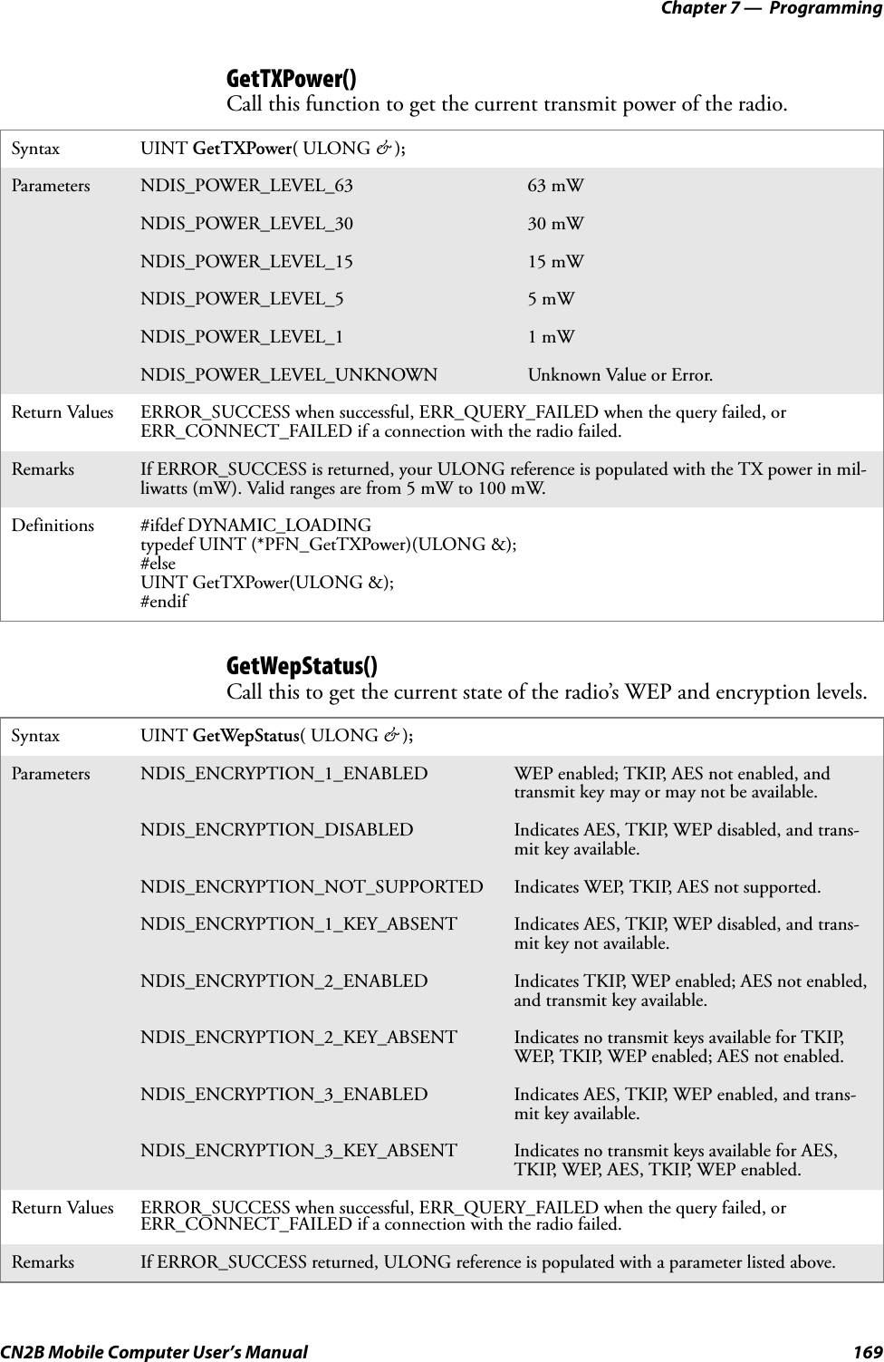 Chapter 7 —  ProgrammingCN2B Mobile Computer User’s Manual 169GetTXPower()Call this function to get the current transmit power of the radio.GetWepStatus()Call this to get the current state of the radio’s WEP and encryption levels.Syntax UINT GetTXPower( ULONG &amp; );Parameters NDIS_POWER_LEVEL_63 63 mWNDIS_POWER_LEVEL_30 30 mWNDIS_POWER_LEVEL_15 15 mWNDIS_POWER_LEVEL_5 5 mWNDIS_POWER_LEVEL_1 1 mWNDIS_POWER_LEVEL_UNKNOWN Unknown Value or Error.Return Values ERROR_SUCCESS when successful, ERR_QUERY_FAILED when the query failed, or ERR_CONNECT_FAILED if a connection with the radio failed.Remarks If ERROR_SUCCESS is returned, your ULONG reference is populated with the TX power in mil-liwatts (mW). Valid ranges are from 5 mW to 100 mW.Definitions #ifdef DYNAMIC_LOADINGtypedef UINT (*PFN_GetTXPower)(ULONG &amp;);#elseUINT GetTXPower(ULONG &amp;);#endifSyntax UINT GetWepStatus( ULONG &amp; );Parameters NDIS_ENCRYPTION_1_ENABLED WEP enabled; TKIP, AES not enabled, and transmit key may or may not be available.NDIS_ENCRYPTION_DISABLED Indicates AES, TKIP, WEP disabled, and trans-mit key available.NDIS_ENCRYPTION_NOT_SUPPORTED Indicates WEP, TKIP, AES not supported.NDIS_ENCRYPTION_1_KEY_ABSENT Indicates AES, TKIP, WEP disabled, and trans-mit key not available.NDIS_ENCRYPTION_2_ENABLED Indicates TKIP, WEP enabled; AES not enabled, and transmit key available.NDIS_ENCRYPTION_2_KEY_ABSENT Indicates no transmit keys available for TKIP, WEP, TKIP, WEP enabled; AES not enabled. NDIS_ENCRYPTION_3_ENABLED Indicates AES, TKIP, WEP enabled, and trans-mit key available.NDIS_ENCRYPTION_3_KEY_ABSENT Indicates no transmit keys available for AES, TKIP, WEP, AES, TKIP, WEP enabled.Return Values ERROR_SUCCESS when successful, ERR_QUERY_FAILED when the query failed, or ERR_CONNECT_FAILED if a connection with the radio failed.Remarks If ERROR_SUCCESS returned, ULONG reference is populated with a parameter listed above.